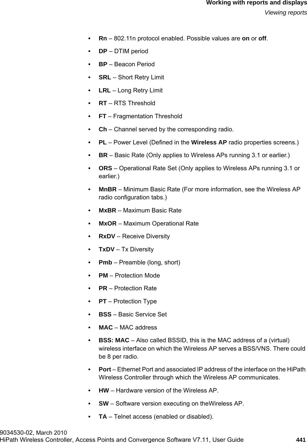hwc_reports.fmWorking with reports and displaysViewing reports9034530-02, March 2010HiPath Wireless Controller, Access Points and Convergence Software V7.11, User Guide 441         •Rn – 802.11n protocol enabled. Possible values are on or off.•DP – DTIM period •BP – Beacon Period•SRL – Short Retry Limit•LRL – Long Retry Limit•RT – RTS Threshold•FT – Fragmentation Threshold•Ch – Channel served by the corresponding radio.•PL – Power Level (Defined in the Wireless AP radio properties screens.)•BR – Basic Rate (Only applies to Wireless APs running 3.1 or earlier.)•ORS – Operational Rate Set (Only applies to Wireless APs running 3.1 or earlier.)•MnBR – Minimum Basic Rate (For more information, see the Wireless AP radio configuration tabs.)•MxBR – Maximum Basic Rate•MxOR – Maximum Operational Rate•RxDV – Receive Diversity •TxDV – Tx Diversity•Pmb – Preamble (long, short)•PM – Protection Mode •PR – Protection Rate•PT – Protection Type•BSS – Basic Service Set •MAC – MAC address•BSS: MAC – Also called BSSID, this is the MAC address of a (virtual) wireless interface on which the Wireless AP serves a BSS/VNS. There could be 8 per radio.•Port – Ethernet Port and associated IP address of the interface on the HiPath Wireless Controller through which the Wireless AP communicates.•HW – Hardware version of the Wireless AP.•SW – Software version executing on theWireless AP.•TA – Telnet access (enabled or disabled).