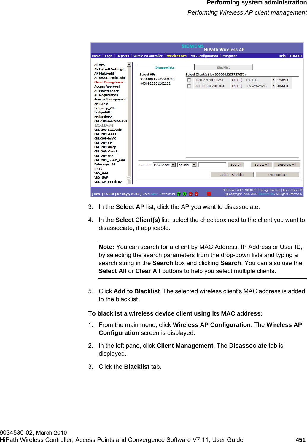 hwc_ongoing.fmPerforming system administrationPerforming Wireless AP client management9034530-02, March 2010HiPath Wireless Controller, Access Points and Convergence Software V7.11, User Guide 451         3. In the Select AP list, click the AP you want to disassociate.4. In the Select Client(s) list, select the checkbox next to the client you want to disassociate, if applicable.Note: You can search for a client by MAC Address, IP Address or User ID, by selecting the search parameters from the drop-down lists and typing a search string in the Search box and clicking Search. You can also use the Select All or Clear All buttons to help you select multiple clients.5. Click Add to Blacklist. The selected wireless client&apos;s MAC address is added to the blacklist.To blacklist a wireless device client using its MAC address:1. From the main menu, click Wireless AP Configuration. The Wireless AP Configuration screen is displayed.2. In the left pane, click Client Management. The Disassociate tab is displayed.3. Click the Blacklist tab.