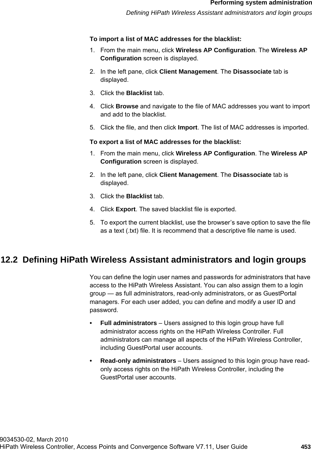 hwc_ongoing.fmPerforming system administrationDefining HiPath Wireless Assistant administrators and login groups9034530-02, March 2010HiPath Wireless Controller, Access Points and Convergence Software V7.11, User Guide 453         To import a list of MAC addresses for the blacklist:1. From the main menu, click Wireless AP Configuration. The Wireless AP Configuration screen is displayed.2. In the left pane, click Client Management. The Disassociate tab is displayed.3. Click the Blacklist tab.4. Click Browse and navigate to the file of MAC addresses you want to import and add to the blacklist.5. Click the file, and then click Import. The list of MAC addresses is imported.To export a list of MAC addresses for the blacklist:1. From the main menu, click Wireless AP Configuration. The Wireless AP Configuration screen is displayed.2. In the left pane, click Client Management. The Disassociate tab is displayed.3. Click the Blacklist tab.4. Click Export. The saved blacklist file is exported.5. To export the current blacklist, use the browser’s save option to save the file as a text (.txt) file. It is recommend that a descriptive file name is used.12.2  Defining HiPath Wireless Assistant administrators and login groupsYou can define the login user names and passwords for administrators that have access to the HiPath Wireless Assistant. You can also assign them to a login group — as full administrators, read-only administrators, or as GuestPortal managers. For each user added, you can define and modify a user ID and password. • Full administrators – Users assigned to this login group have full administrator access rights on the HiPath Wireless Controller. Full administrators can manage all aspects of the HiPath Wireless Controller, including GuestPortal user accounts.• Read-only administrators – Users assigned to this login group have read-only access rights on the HiPath Wireless Controller, including the GuestPortal user accounts.