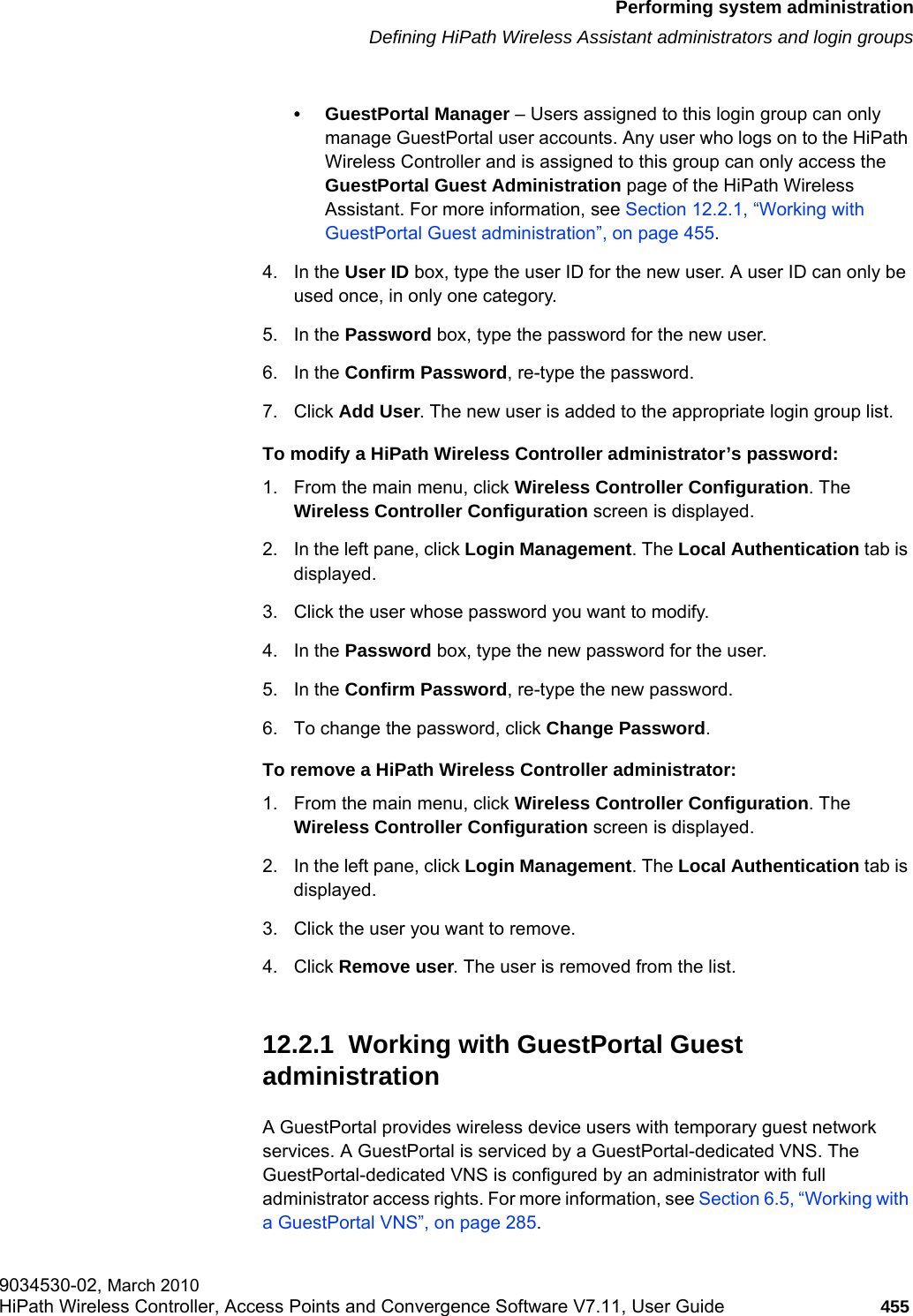 hwc_ongoing.fmPerforming system administrationDefining HiPath Wireless Assistant administrators and login groups9034530-02, March 2010HiPath Wireless Controller, Access Points and Convergence Software V7.11, User Guide 455         • GuestPortal Manager – Users assigned to this login group can only manage GuestPortal user accounts. Any user who logs on to the HiPath Wireless Controller and is assigned to this group can only access the GuestPortal Guest Administration page of the HiPath Wireless Assistant. For more information, see Section 12.2.1, “Working with GuestPortal Guest administration”, on page 455.4. In the User ID box, type the user ID for the new user. A user ID can only be used once, in only one category. 5. In the Password box, type the password for the new user.6. In the Confirm Password, re-type the password. 7. Click Add User. The new user is added to the appropriate login group list.To modify a HiPath Wireless Controller administrator’s password:1. From the main menu, click Wireless Controller Configuration. The Wireless Controller Configuration screen is displayed.2. In the left pane, click Login Management. The Local Authentication tab is displayed.3. Click the user whose password you want to modify.4. In the Password box, type the new password for the user.5. In the Confirm Password, re-type the new password.6. To change the password, click Change Password.To remove a HiPath Wireless Controller administrator:1. From the main menu, click Wireless Controller Configuration. The Wireless Controller Configuration screen is displayed.2. In the left pane, click Login Management. The Local Authentication tab is displayed.3. Click the user you want to remove.4. Click Remove user. The user is removed from the list.12.2.1  Working with GuestPortal Guest administrationA GuestPortal provides wireless device users with temporary guest network services. A GuestPortal is serviced by a GuestPortal-dedicated VNS. The GuestPortal-dedicated VNS is configured by an administrator with full administrator access rights. For more information, see Section 6.5, “Working with a GuestPortal VNS”, on page 285.