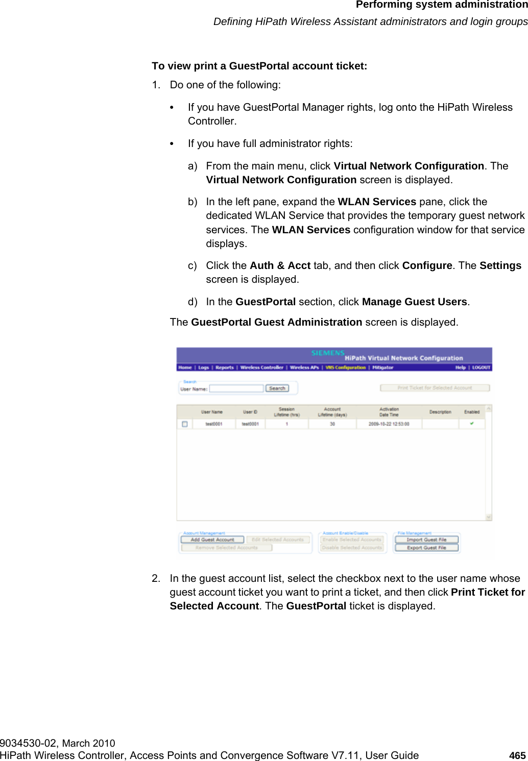 hwc_ongoing.fmPerforming system administrationDefining HiPath Wireless Assistant administrators and login groups9034530-02, March 2010HiPath Wireless Controller, Access Points and Convergence Software V7.11, User Guide 465         To view print a GuestPortal account ticket:1. Do one of the following:•If you have GuestPortal Manager rights, log onto the HiPath Wireless Controller. •If you have full administrator rights:a) From the main menu, click Virtual Network Configuration. The Virtual Network Configuration screen is displayed.b) In the left pane, expand the WLAN Services pane, click the dedicated WLAN Service that provides the temporary guest network services. The WLAN Services configuration window for that service displays.c) Click the Auth &amp; Acct tab, and then click Configure. The Settings screen is displayed.d) In the GuestPortal section, click Manage Guest Users. The GuestPortal Guest Administration screen is displayed.2. In the guest account list, select the checkbox next to the user name whose guest account ticket you want to print a ticket, and then click Print Ticket for Selected Account. The GuestPortal ticket is displayed.