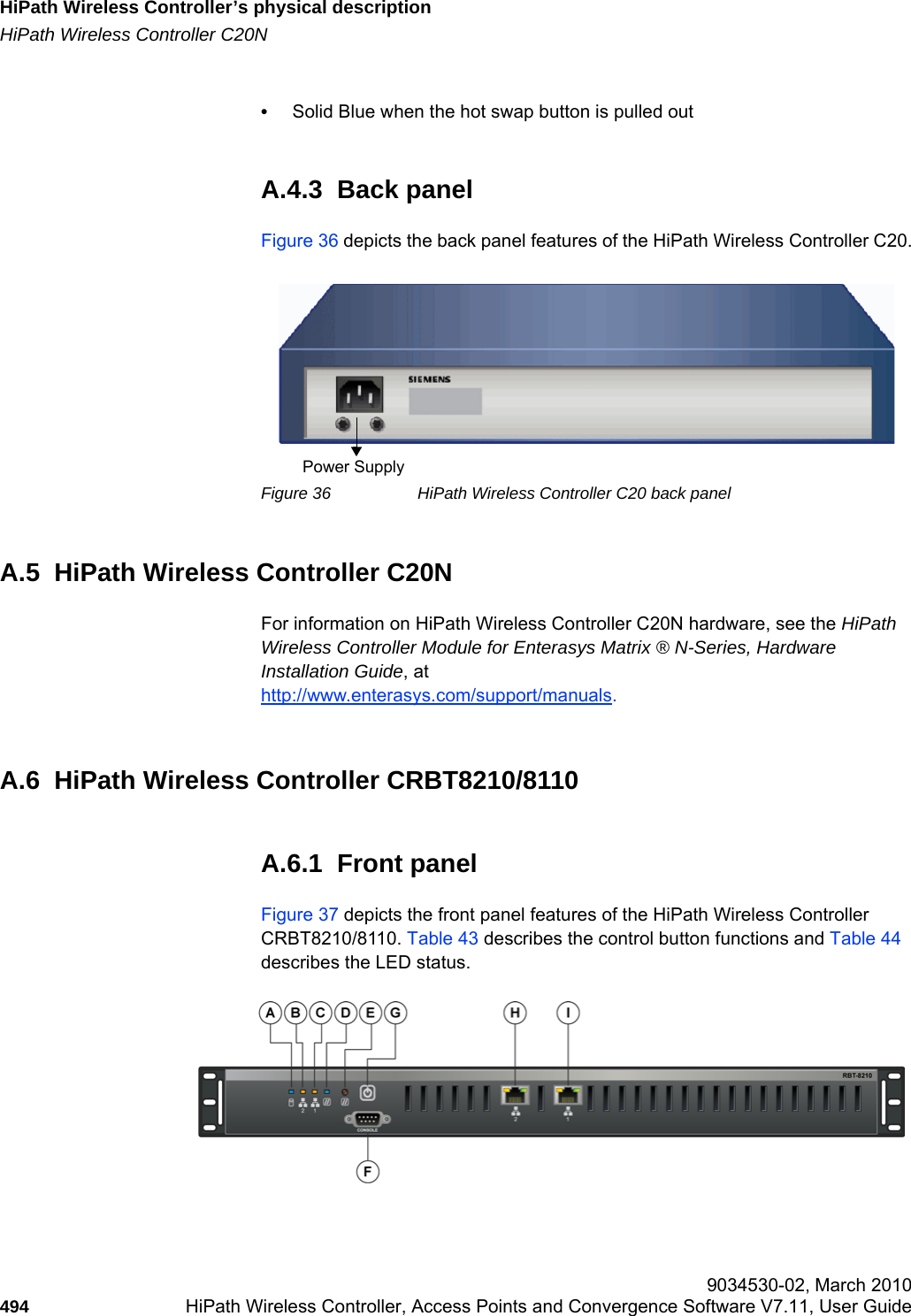 HiPath Wireless Controller’s physical descriptionhwc_appendixa.fmHiPath Wireless Controller C20N 9034530-02, March 2010494 HiPath Wireless Controller, Access Points and Convergence Software V7.11, User Guide        •Solid Blue when the hot swap button is pulled outA.4.3  Back panelFigure 36 depicts the back panel features of the HiPath Wireless Controller C20.Figure 36 HiPath Wireless Controller C20 back panelA.5  HiPath Wireless Controller C20NFor information on HiPath Wireless Controller C20N hardware, see the HiPath Wireless Controller Module for Enterasys Matrix ® N-Series, Hardware Installation Guide, at http://www.enterasys.com/support/manuals.A.6  HiPath Wireless Controller CRBT8210/8110A.6.1  Front panelFigure 37 depicts the front panel features of the HiPath Wireless Controller CRBT8210/8110. Table 43 describes the control button functions and Table 44 describes the LED status.Power Supply