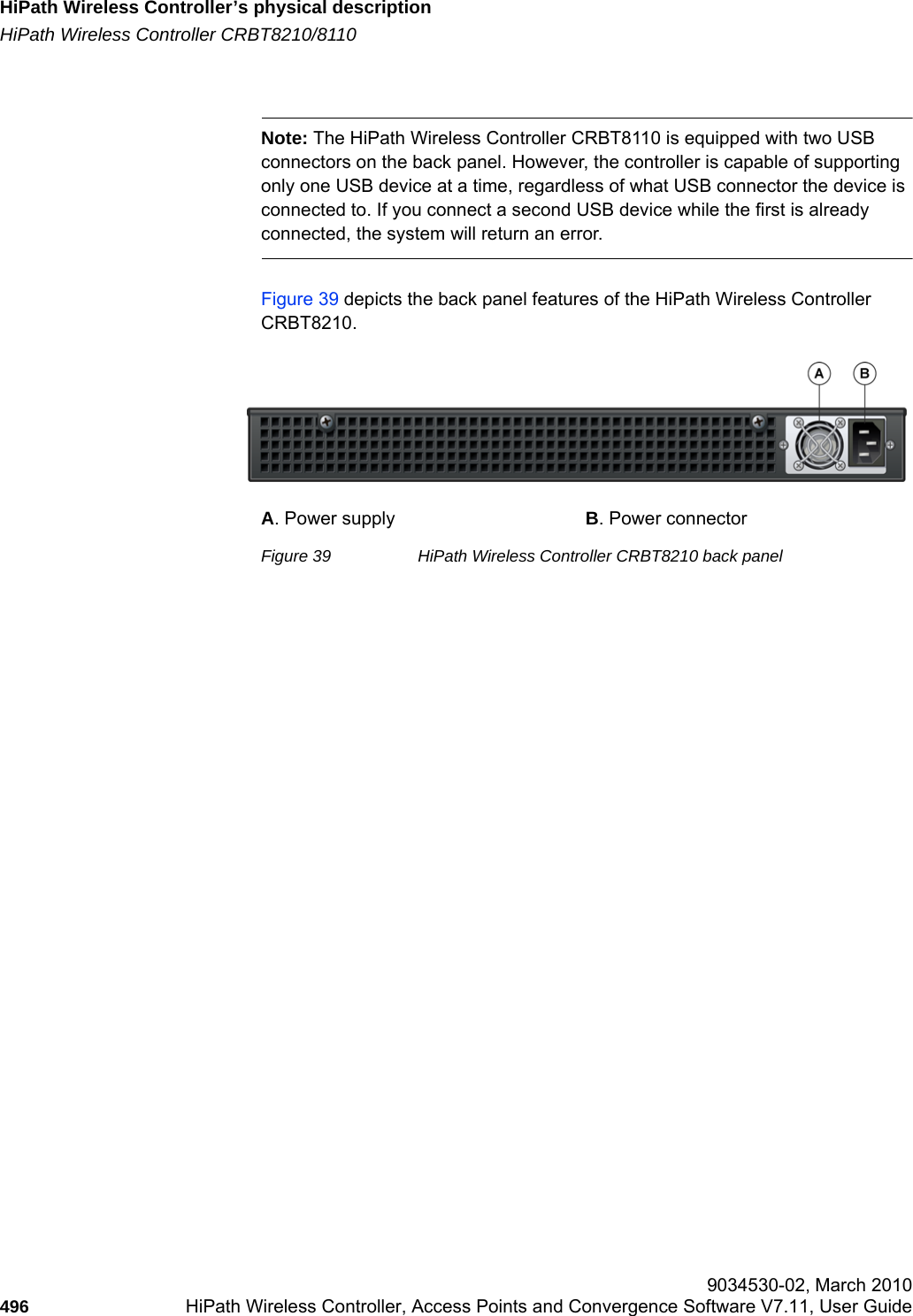 HiPath Wireless Controller’s physical descriptionhwc_appendixa.fmHiPath Wireless Controller CRBT8210/8110 9034530-02, March 2010496 HiPath Wireless Controller, Access Points and Convergence Software V7.11, User Guide        Note: The HiPath Wireless Controller CRBT8110 is equipped with two USB connectors on the back panel. However, the controller is capable of supporting only one USB device at a time, regardless of what USB connector the device is connected to. If you connect a second USB device while the first is already connected, the system will return an error.Figure 39 depicts the back panel features of the HiPath Wireless Controller CRBT8210.Figure 39 HiPath Wireless Controller CRBT8210 back panelA. Power supply B. Power connector