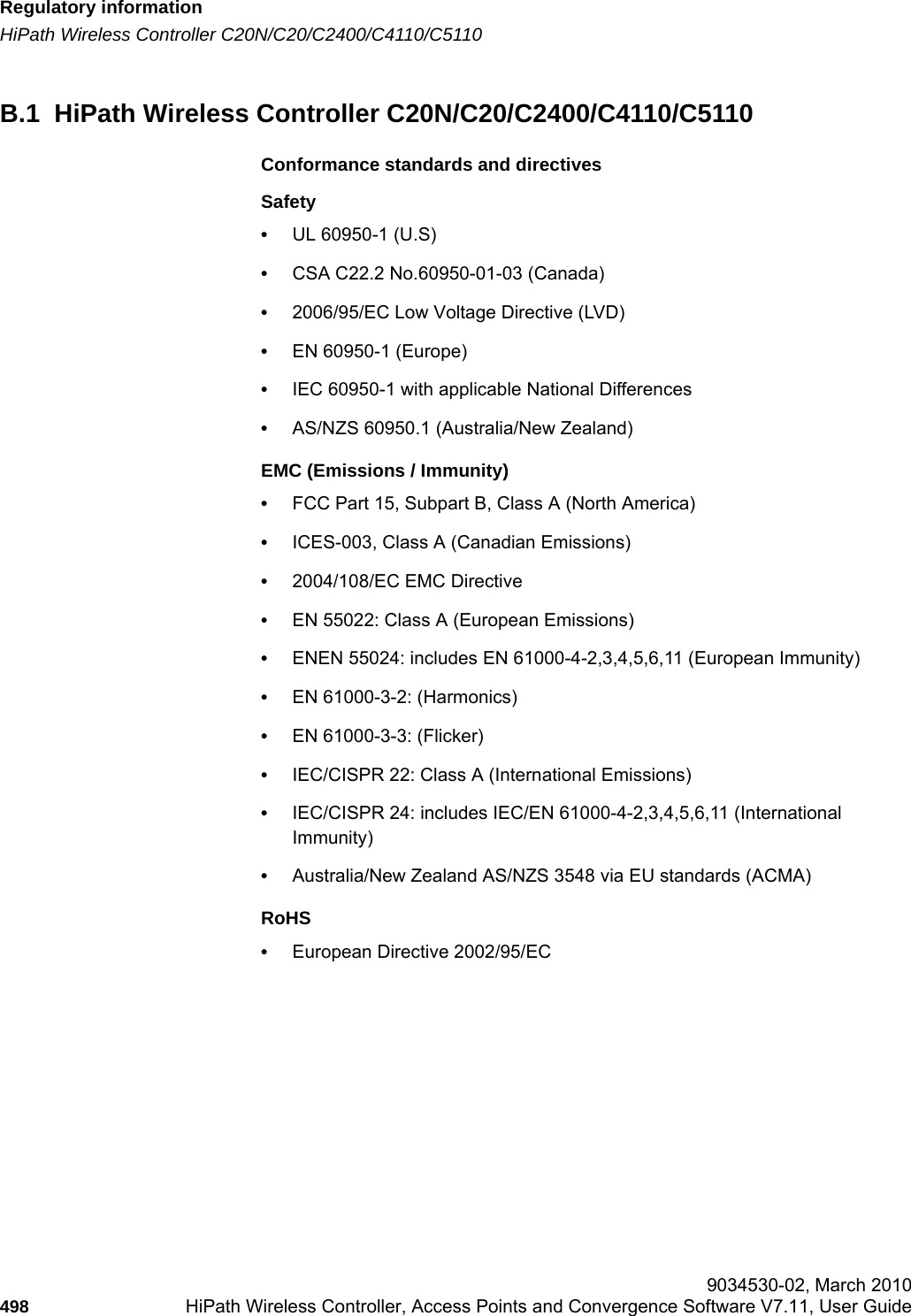 Regulatory informationhwc_appendixb.fmHiPath Wireless Controller C20N/C20/C2400/C4110/C5110 9034530-02, March 2010498 HiPath Wireless Controller, Access Points and Convergence Software V7.11, User Guide        B.1  HiPath Wireless Controller C20N/C20/C2400/C4110/C5110Conformance standards and directivesSafety•UL 60950-1 (U.S)•CSA C22.2 No.60950-01-03 (Canada)•2006/95/EC Low Voltage Directive (LVD)•EN 60950-1 (Europe)•IEC 60950-1 with applicable National Differences•AS/NZS 60950.1 (Australia/New Zealand)EMC (Emissions / Immunity)•FCC Part 15, Subpart B, Class A (North America)•ICES-003, Class A (Canadian Emissions)•2004/108/EC EMC Directive•EN 55022: Class A (European Emissions)•ENEN 55024: includes EN 61000-4-2,3,4,5,6,11 (European Immunity)•EN 61000-3-2: (Harmonics)•EN 61000-3-3: (Flicker)•IEC/CISPR 22: Class A (International Emissions)•IEC/CISPR 24: includes IEC/EN 61000-4-2,3,4,5,6,11 (International Immunity) •Australia/New Zealand AS/NZS 3548 via EU standards (ACMA)RoHS•European Directive 2002/95/EC