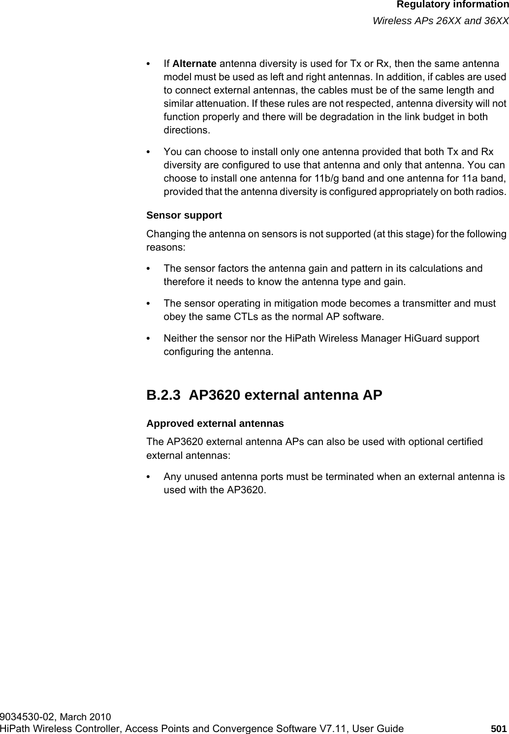 hwc_appendixb.fmRegulatory informationWireless APs 26XX and 36XX9034530-02, March 2010HiPath Wireless Controller, Access Points and Convergence Software V7.11, User Guide 501         •If Alternate antenna diversity is used for Tx or Rx, then the same antenna model must be used as left and right antennas. In addition, if cables are used to connect external antennas, the cables must be of the same length and similar attenuation. If these rules are not respected, antenna diversity will not function properly and there will be degradation in the link budget in both directions. •You can choose to install only one antenna provided that both Tx and Rx diversity are configured to use that antenna and only that antenna. You can choose to install one antenna for 11b/g band and one antenna for 11a band, provided that the antenna diversity is configured appropriately on both radios. Sensor supportChanging the antenna on sensors is not supported (at this stage) for the following reasons:•The sensor factors the antenna gain and pattern in its calculations and therefore it needs to know the antenna type and gain.•The sensor operating in mitigation mode becomes a transmitter and must obey the same CTLs as the normal AP software.•Neither the sensor nor the HiPath Wireless Manager HiGuard support configuring the antenna.B.2.3  AP3620 external antenna APApproved external antennasThe AP3620 external antenna APs can also be used with optional certified external antennas:•Any unused antenna ports must be terminated when an external antenna is used with the AP3620.