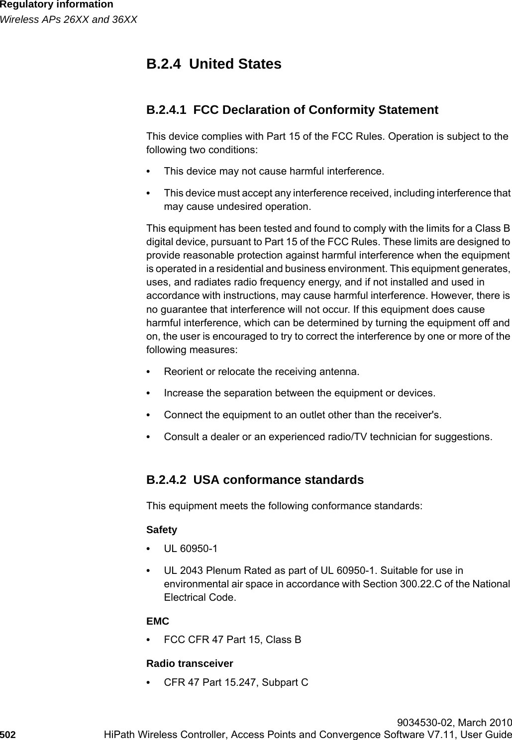 Regulatory informationhwc_appendixb.fmWireless APs 26XX and 36XX 9034530-02, March 2010502 HiPath Wireless Controller, Access Points and Convergence Software V7.11, User Guide        B.2.4  United StatesB.2.4.1  FCC Declaration of Conformity StatementThis device complies with Part 15 of the FCC Rules. Operation is subject to the following two conditions:•This device may not cause harmful interference.•This device must accept any interference received, including interference that may cause undesired operation.This equipment has been tested and found to comply with the limits for a Class B digital device, pursuant to Part 15 of the FCC Rules. These limits are designed to provide reasonable protection against harmful interference when the equipment is operated in a residential and business environment. This equipment generates, uses, and radiates radio frequency energy, and if not installed and used in accordance with instructions, may cause harmful interference. However, there is no guarantee that interference will not occur. If this equipment does cause harmful interference, which can be determined by turning the equipment off and on, the user is encouraged to try to correct the interference by one or more of the following measures:•Reorient or relocate the receiving antenna.•Increase the separation between the equipment or devices.•Connect the equipment to an outlet other than the receiver&apos;s.•Consult a dealer or an experienced radio/TV technician for suggestions.B.2.4.2  USA conformance standardsThis equipment meets the following conformance standards:Safety •UL 60950-1•UL 2043 Plenum Rated as part of UL 60950-1. Suitable for use in environmental air space in accordance with Section 300.22.C of the National Electrical Code.EMC •FCC CFR 47 Part 15, Class BRadio transceiver •CFR 47 Part 15.247, Subpart C