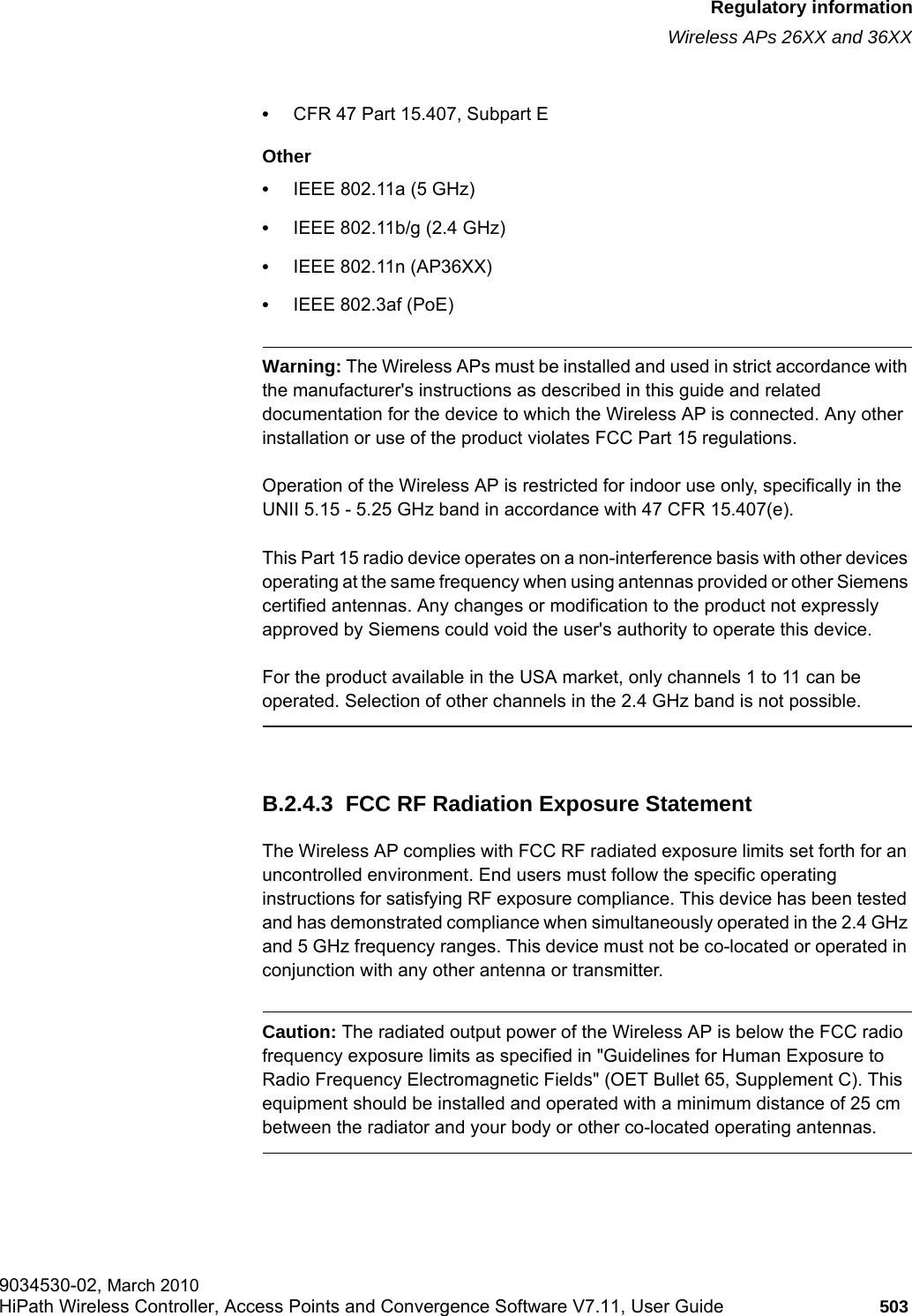 hwc_appendixb.fmRegulatory informationWireless APs 26XX and 36XX9034530-02, March 2010HiPath Wireless Controller, Access Points and Convergence Software V7.11, User Guide 503         •CFR 47 Part 15.407, Subpart E Other•IEEE 802.11a (5 GHz)•IEEE 802.11b/g (2.4 GHz)•IEEE 802.11n (AP36XX)•IEEE 802.3af (PoE)Warning: The Wireless APs must be installed and used in strict accordance with the manufacturer&apos;s instructions as described in this guide and related documentation for the device to which the Wireless AP is connected. Any other installation or use of the product violates FCC Part 15 regulations.Operation of the Wireless AP is restricted for indoor use only, specifically in the UNII 5.15 - 5.25 GHz band in accordance with 47 CFR 15.407(e).This Part 15 radio device operates on a non-interference basis with other devices operating at the same frequency when using antennas provided or other Siemens certified antennas. Any changes or modification to the product not expressly approved by Siemens could void the user&apos;s authority to operate this device.For the product available in the USA market, only channels 1 to 11 can be operated. Selection of other channels in the 2.4 GHz band is not possible.B.2.4.3  FCC RF Radiation Exposure StatementThe Wireless AP complies with FCC RF radiated exposure limits set forth for an uncontrolled environment. End users must follow the specific operating instructions for satisfying RF exposure compliance. This device has been tested and has demonstrated compliance when simultaneously operated in the 2.4 GHz and 5 GHz frequency ranges. This device must not be co-located or operated in conjunction with any other antenna or transmitter.Caution: The radiated output power of the Wireless AP is below the FCC radio frequency exposure limits as specified in &quot;Guidelines for Human Exposure to Radio Frequency Electromagnetic Fields&quot; (OET Bullet 65, Supplement C). This equipment should be installed and operated with a minimum distance of 25 cm between the radiator and your body or other co-located operating antennas.