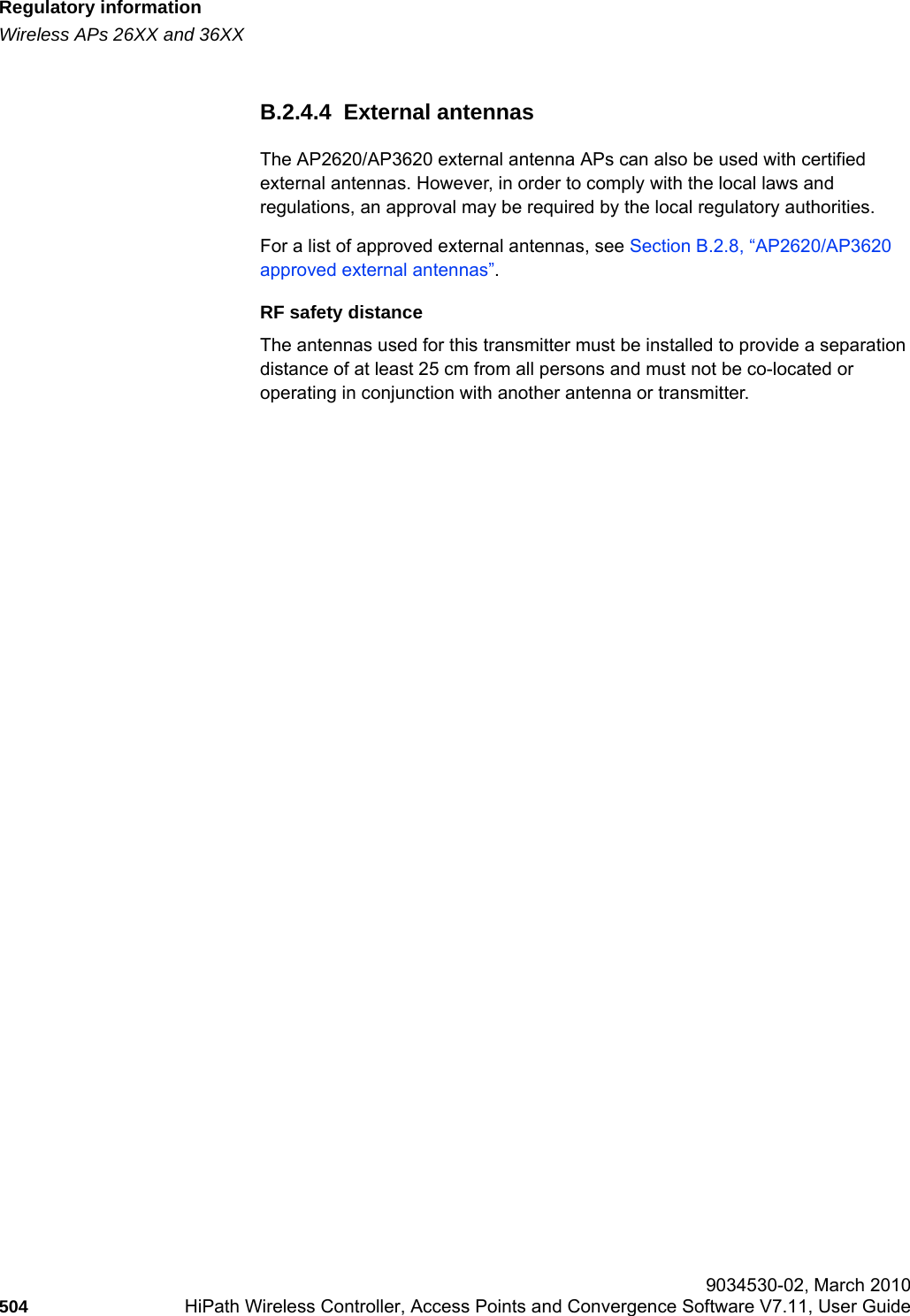 Regulatory informationhwc_appendixb.fmWireless APs 26XX and 36XX 9034530-02, March 2010504 HiPath Wireless Controller, Access Points and Convergence Software V7.11, User Guide        B.2.4.4  External antennasThe AP2620/AP3620 external antenna APs can also be used with certified external antennas. However, in order to comply with the local laws and regulations, an approval may be required by the local regulatory authorities.For a list of approved external antennas, see Section B.2.8, “AP2620/AP3620 approved external antennas”.RF safety distanceThe antennas used for this transmitter must be installed to provide a separation distance of at least 25 cm from all persons and must not be co-located or operating in conjunction with another antenna or transmitter.