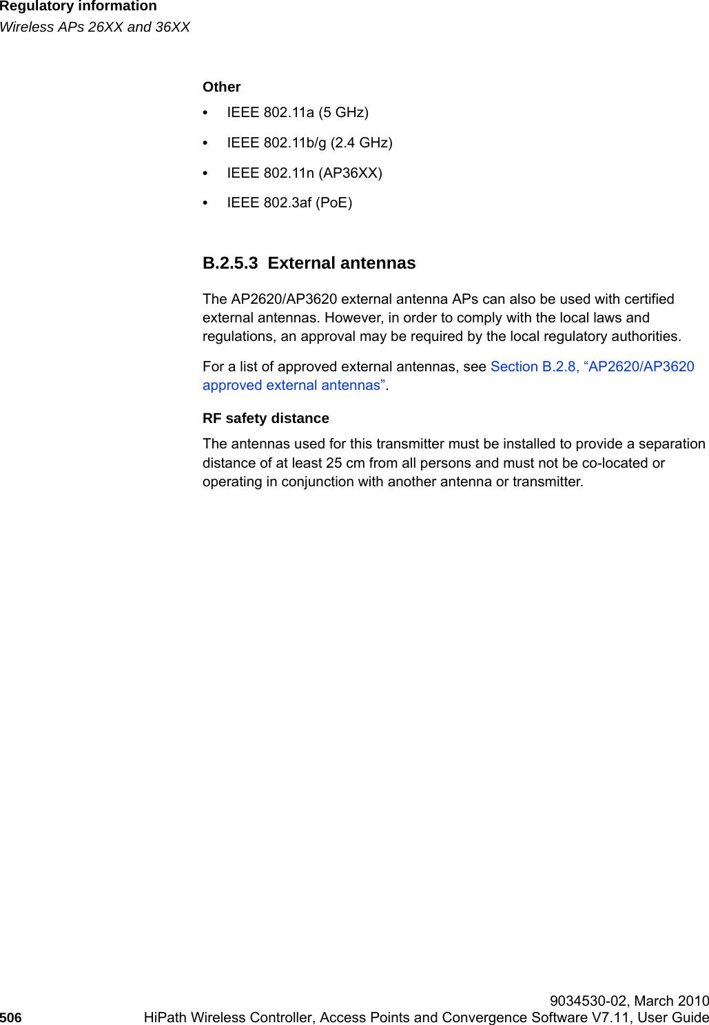 Regulatory informationhwc_appendixb.fmWireless APs 26XX and 36XX 9034530-02, March 2010506 HiPath Wireless Controller, Access Points and Convergence Software V7.11, User Guide        Other•IEEE 802.11a (5 GHz)•IEEE 802.11b/g (2.4 GHz)•IEEE 802.11n (AP36XX)•IEEE 802.3af (PoE)B.2.5.3  External antennasThe AP2620/AP3620 external antenna APs can also be used with certified external antennas. However, in order to comply with the local laws and regulations, an approval may be required by the local regulatory authorities.For a list of approved external antennas, see Section B.2.8, “AP2620/AP3620 approved external antennas”.RF safety distanceThe antennas used for this transmitter must be installed to provide a separation distance of at least 25 cm from all persons and must not be co-located or operating in conjunction with another antenna or transmitter.