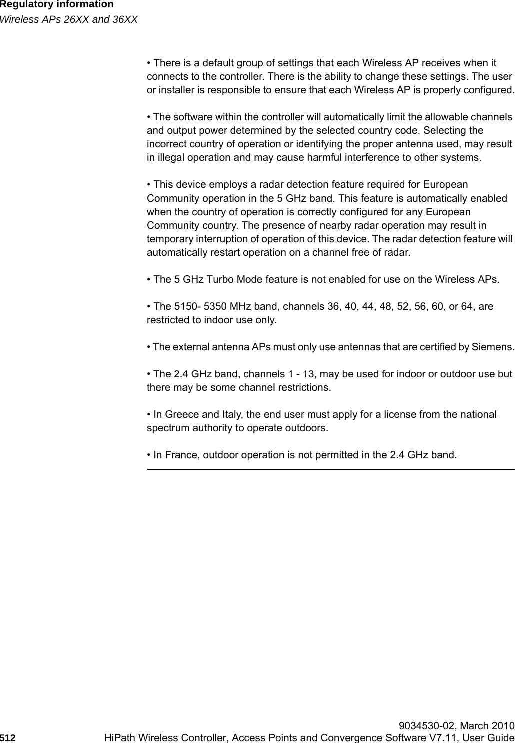 Regulatory informationhwc_appendixb.fmWireless APs 26XX and 36XX 9034530-02, March 2010512 HiPath Wireless Controller, Access Points and Convergence Software V7.11, User Guide        • There is a default group of settings that each Wireless AP receives when it connects to the controller. There is the ability to change these settings. The user or installer is responsible to ensure that each Wireless AP is properly configured.• The software within the controller will automatically limit the allowable channels and output power determined by the selected country code. Selecting the incorrect country of operation or identifying the proper antenna used, may result in illegal operation and may cause harmful interference to other systems.• This device employs a radar detection feature required for European Community operation in the 5 GHz band. This feature is automatically enabled when the country of operation is correctly configured for any European Community country. The presence of nearby radar operation may result in temporary interruption of operation of this device. The radar detection feature will automatically restart operation on a channel free of radar.• The 5 GHz Turbo Mode feature is not enabled for use on the Wireless APs.• The 5150- 5350 MHz band, channels 36, 40, 44, 48, 52, 56, 60, or 64, are restricted to indoor use only.• The external antenna APs must only use antennas that are certified by Siemens.• The 2.4 GHz band, channels 1 - 13, may be used for indoor or outdoor use but there may be some channel restrictions.• In Greece and Italy, the end user must apply for a license from the national spectrum authority to operate outdoors.• In France, outdoor operation is not permitted in the 2.4 GHz band.