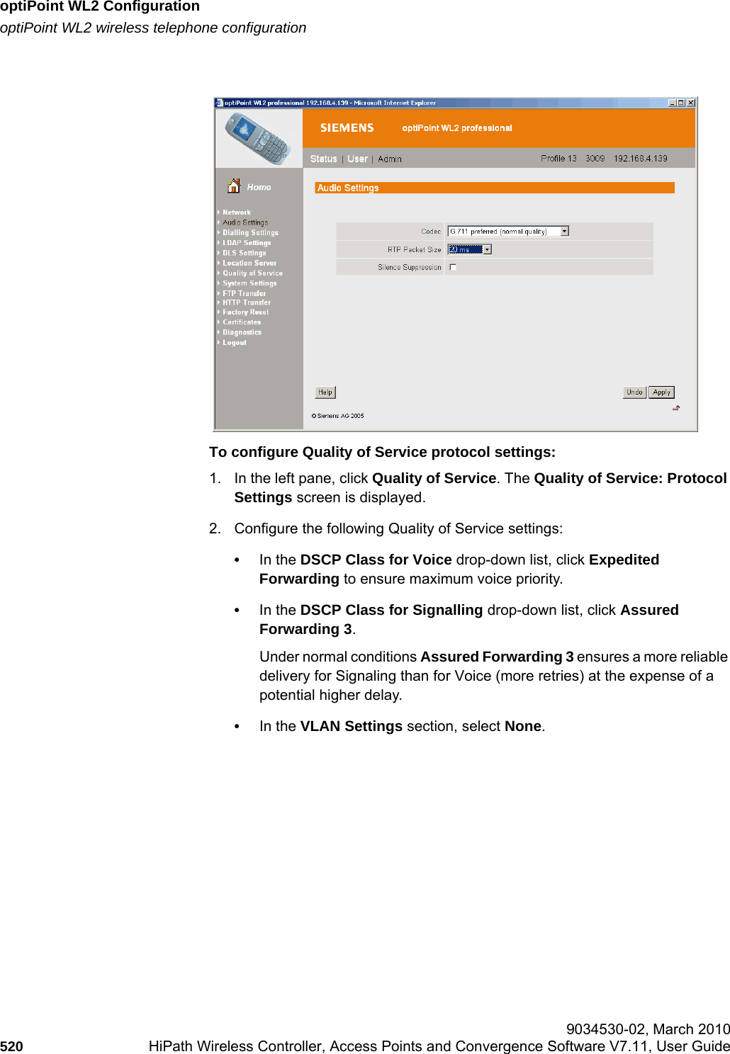 optiPoint WL2 Configurationhwc_appendixc.fmoptiPoint WL2 wireless telephone configuration 9034530-02, March 2010520 HiPath Wireless Controller, Access Points and Convergence Software V7.11, User Guide        To configure Quality of Service protocol settings:1. In the left pane, click Quality of Service. The Quality of Service: Protocol Settings screen is displayed.2. Configure the following Quality of Service settings:•In the DSCP Class for Voice drop-down list, click Expedited Forwarding to ensure maximum voice priority.•In the DSCP Class for Signalling drop-down list, click Assured Forwarding 3. Under normal conditions Assured Forwarding 3 ensures a more reliable delivery for Signaling than for Voice (more retries) at the expense of a potential higher delay.•In the VLAN Settings section, select None. 