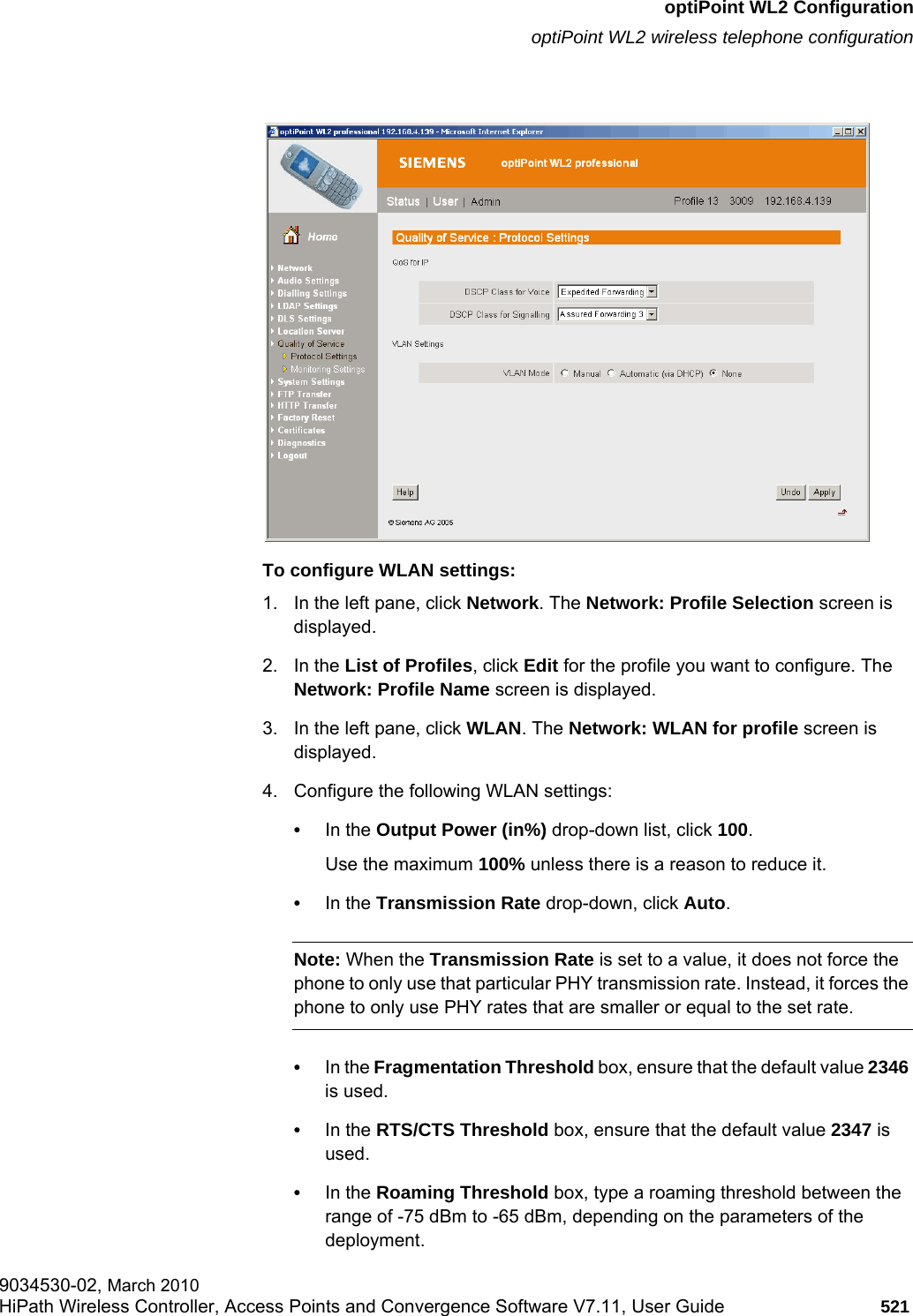 hwc_appendixc.fmoptiPoint WL2 ConfigurationoptiPoint WL2 wireless telephone configuration9034530-02, March 2010HiPath Wireless Controller, Access Points and Convergence Software V7.11, User Guide 521         To configure WLAN settings:1. In the left pane, click Network. The Network: Profile Selection screen is displayed.2. In the List of Profiles, click Edit for the profile you want to configure. The Network: Profile Name screen is displayed.3. In the left pane, click WLAN. The Network: WLAN for profile screen is displayed.4. Configure the following WLAN settings:•In the Output Power (in%) drop-down list, click 100. Use the maximum 100% unless there is a reason to reduce it.•In the Transmission Rate drop-down, click Auto. Note: When the Transmission Rate is set to a value, it does not force the phone to only use that particular PHY transmission rate. Instead, it forces the phone to only use PHY rates that are smaller or equal to the set rate.•In the Fragmentation Threshold box, ensure that the default value 2346 is used. •In the RTS/CTS Threshold box, ensure that the default value 2347 is used.•In the Roaming Threshold box, type a roaming threshold between the range of -75 dBm to -65 dBm, depending on the parameters of the deployment. 