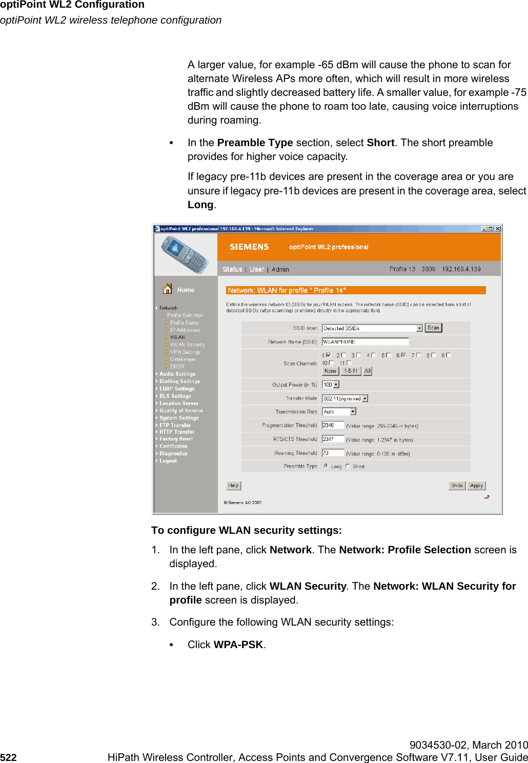 optiPoint WL2 Configurationhwc_appendixc.fmoptiPoint WL2 wireless telephone configuration 9034530-02, March 2010522 HiPath Wireless Controller, Access Points and Convergence Software V7.11, User Guide        A larger value, for example -65 dBm will cause the phone to scan for alternate Wireless APs more often, which will result in more wireless traffic and slightly decreased battery life. A smaller value, for example -75 dBm will cause the phone to roam too late, causing voice interruptions during roaming.•In the Preamble Type section, select Short. The short preamble provides for higher voice capacity. If legacy pre-11b devices are present in the coverage area or you are unsure if legacy pre-11b devices are present in the coverage area, select Long.To configure WLAN security settings:1. In the left pane, click Network. The Network: Profile Selection screen is displayed.2. In the left pane, click WLAN Security. The Network: WLAN Security for profile screen is displayed.3. Configure the following WLAN security settings:•Click WPA-PSK.