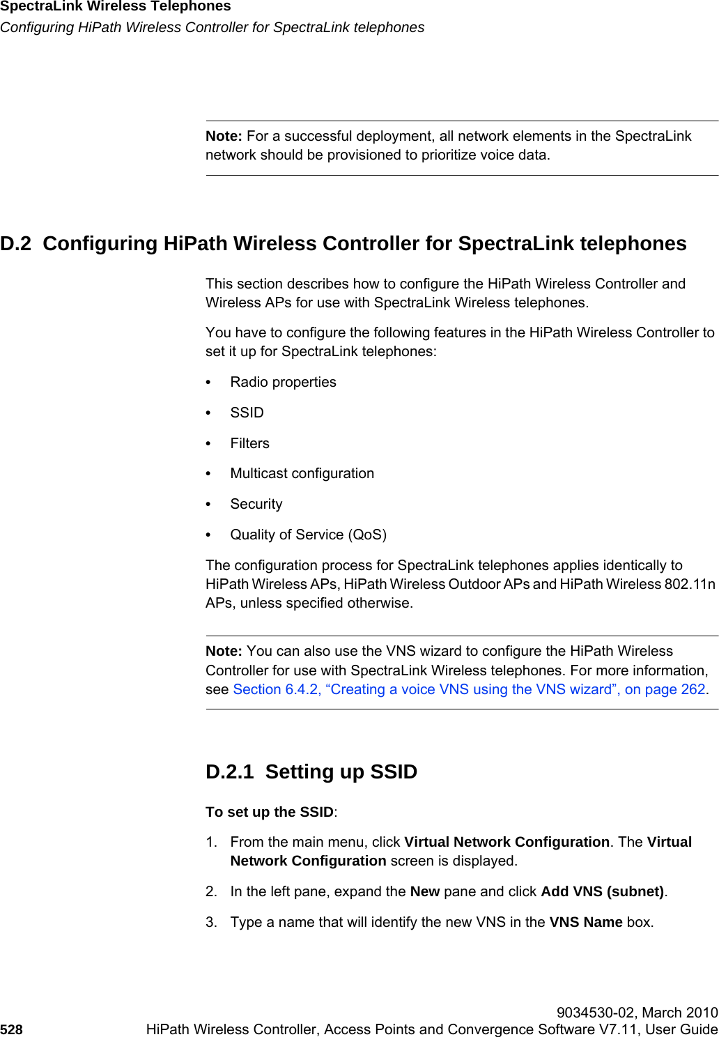 SpectraLink Wireless Telephoneshwc_appendixd.fmConfiguring HiPath Wireless Controller for SpectraLink telephones 9034530-02, March 2010528 HiPath Wireless Controller, Access Points and Convergence Software V7.11, User Guide        Note: For a successful deployment, all network elements in the SpectraLink network should be provisioned to prioritize voice data.D.2  Configuring HiPath Wireless Controller for SpectraLink telephonesThis section describes how to configure the HiPath Wireless Controller and Wireless APs for use with SpectraLink Wireless telephones.You have to configure the following features in the HiPath Wireless Controller to set it up for SpectraLink telephones:•Radio properties•SSID•Filters•Multicast configuration•Security•Quality of Service (QoS)The configuration process for SpectraLink telephones applies identically to HiPath Wireless APs, HiPath Wireless Outdoor APs and HiPath Wireless 802.11n APs, unless specified otherwise.Note: You can also use the VNS wizard to configure the HiPath Wireless Controller for use with SpectraLink Wireless telephones. For more information, see Section 6.4.2, “Creating a voice VNS using the VNS wizard”, on page 262.D.2.1  Setting up SSID To set up the SSID:1. From the main menu, click Virtual Network Configuration. The Virtual Network Configuration screen is displayed.2. In the left pane, expand the New pane and click Add VNS (subnet).3. Type a name that will identify the new VNS in the VNS Name box.