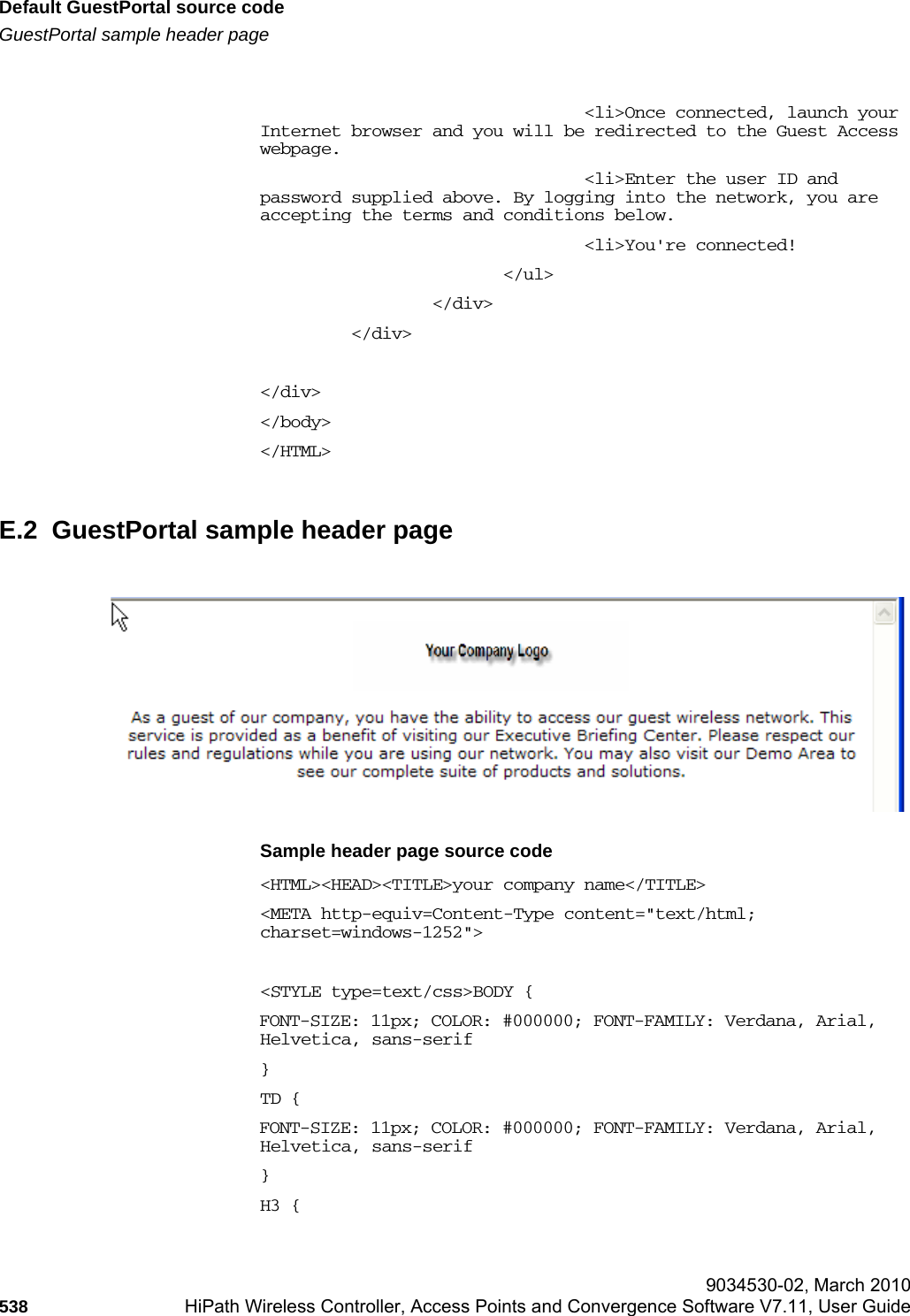 Default GuestPortal source codehwc_appendixe.fmGuestPortal sample header page 9034530-02, March 2010538 HiPath Wireless Controller, Access Points and Convergence Software V7.11, User Guide                                        &lt;li&gt;Once connected, launch your Internet browser and you will be redirected to the Guest Access webpage.                                &lt;li&gt;Enter the user ID and password supplied above. By logging into the network, you are accepting the terms and conditions below.                                &lt;li&gt;You&apos;re connected!                        &lt;/ul&gt;                 &lt;/div&gt;         &lt;/div&gt;&lt;/div&gt;&lt;/body&gt;&lt;/HTML&gt;E.2  GuestPortal sample header pageSample header page source code&lt;HTML&gt;&lt;HEAD&gt;&lt;TITLE&gt;your company name&lt;/TITLE&gt;&lt;META http-equiv=Content-Type content=&quot;text/html; charset=windows-1252&quot;&gt;&lt;STYLE type=text/css&gt;BODY {FONT-SIZE: 11px; COLOR: #000000; FONT-FAMILY: Verdana, Arial, Helvetica, sans-serif}TD {FONT-SIZE: 11px; COLOR: #000000; FONT-FAMILY: Verdana, Arial, Helvetica, sans-serif}H3 {