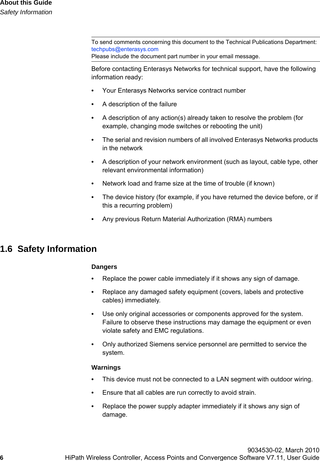 About this Guidehwc_pref.fmSafety Information 9034530-02, March 20106HiPath Wireless Controller, Access Points and Convergence Software V7.11, User Guide        Before contacting Enterasys Networks for technical support, have the following information ready:•Your Enterasys Networks service contract number•A description of the failure•A description of any action(s) already taken to resolve the problem (for example, changing mode switches or rebooting the unit)•The serial and revision numbers of all involved Enterasys Networks products in the network•A description of your network environment (such as layout, cable type, other relevant environmental information)•Network load and frame size at the time of trouble (if known)•The device history (for example, if you have returned the device before, or if this a recurring problem)•Any previous Return Material Authorization (RMA) numbers1.6  Safety InformationDangers•Replace the power cable immediately if it shows any sign of damage. •Replace any damaged safety equipment (covers, labels and protective cables) immediately.•Use only original accessories or components approved for the system. Failure to observe these instructions may damage the equipment or even violate safety and EMC regulations.•Only authorized Siemens service personnel are permitted to service the system.Warnings•This device must not be connected to a LAN segment with outdoor wiring.•Ensure that all cables are run correctly to avoid strain.•Replace the power supply adapter immediately if it shows any sign of damage.To send comments concerning this document to the Technical Publications Department:techpubs@enterasys.comPlease include the document part number in your email message.
