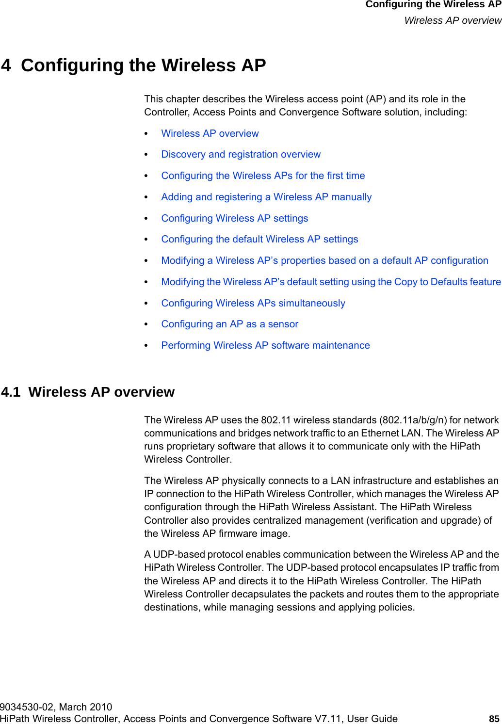 hwc_apstartup.fm9034530-02, March 2010HiPath Wireless Controller, Access Points and Convergence Software V7.11, User Guide 85      Configuring the Wireless APWireless AP overview4  Configuring the Wireless APThis chapter describes the Wireless access point (AP) and its role in the Controller, Access Points and Convergence Software solution, including:•Wireless AP overview•Discovery and registration overview•Configuring the Wireless APs for the first time•Adding and registering a Wireless AP manually•Configuring Wireless AP settings•Configuring the default Wireless AP settings•Modifying a Wireless AP’s properties based on a default AP configuration•Modifying the Wireless AP’s default setting using the Copy to Defaults feature•Configuring Wireless APs simultaneously•Configuring an AP as a sensor•Performing Wireless AP software maintenance4.1  Wireless AP overviewThe Wireless AP uses the 802.11 wireless standards (802.11a/b/g/n) for network communications and bridges network traffic to an Ethernet LAN. The Wireless AP runs proprietary software that allows it to communicate only with the HiPath Wireless Controller.The Wireless AP physically connects to a LAN infrastructure and establishes an IP connection to the HiPath Wireless Controller, which manages the Wireless AP configuration through the HiPath Wireless Assistant. The HiPath Wireless Controller also provides centralized management (verification and upgrade) of the Wireless AP firmware image.A UDP-based protocol enables communication between the Wireless AP and the HiPath Wireless Controller. The UDP-based protocol encapsulates IP traffic from the Wireless AP and directs it to the HiPath Wireless Controller. The HiPath Wireless Controller decapsulates the packets and routes them to the appropriate destinations, while managing sessions and applying policies.