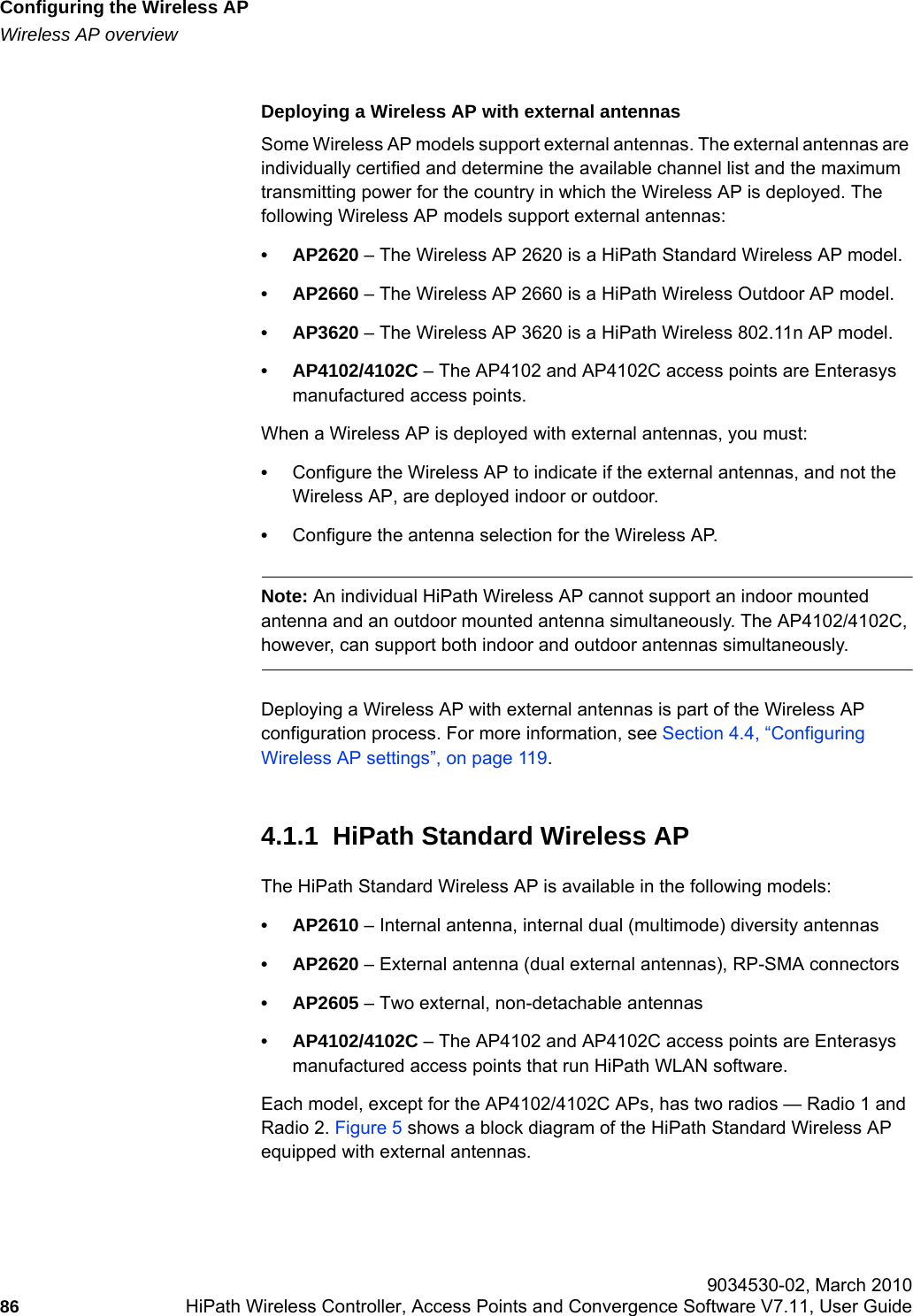 Configuring the Wireless APhwc_apstartup.fmWireless AP overview 9034530-02, March 201086 HiPath Wireless Controller, Access Points and Convergence Software V7.11, User Guide        Deploying a Wireless AP with external antennasSome Wireless AP models support external antennas. The external antennas are individually certified and determine the available channel list and the maximum transmitting power for the country in which the Wireless AP is deployed. The following Wireless AP models support external antennas:•AP2620 – The Wireless AP 2620 is a HiPath Standard Wireless AP model.•AP2660 – The Wireless AP 2660 is a HiPath Wireless Outdoor AP model.•AP3620 – The Wireless AP 3620 is a HiPath Wireless 802.11n AP model.• AP4102/4102C – The AP4102 and AP4102C access points are Enterasys manufactured access points.When a Wireless AP is deployed with external antennas, you must: •Configure the Wireless AP to indicate if the external antennas, and not the Wireless AP, are deployed indoor or outdoor. •Configure the antenna selection for the Wireless AP.Note: An individual HiPath Wireless AP cannot support an indoor mounted antenna and an outdoor mounted antenna simultaneously. The AP4102/4102C, however, can support both indoor and outdoor antennas simultaneously.Deploying a Wireless AP with external antennas is part of the Wireless AP configuration process. For more information, see Section 4.4, “Configuring Wireless AP settings”, on page 119.4.1.1  HiPath Standard Wireless APThe HiPath Standard Wireless AP is available in the following models:•AP2610 – Internal antenna, internal dual (multimode) diversity antennas•AP2620 – External antenna (dual external antennas), RP-SMA connectors•AP2605 – Two external, non-detachable antennas• AP4102/4102C – The AP4102 and AP4102C access points are Enterasys manufactured access points that run HiPath WLAN software.Each model, except for the AP4102/4102C APs, has two radios — Radio 1 and Radio 2. Figure 5 shows a block diagram of the HiPath Standard Wireless AP equipped with external antennas.