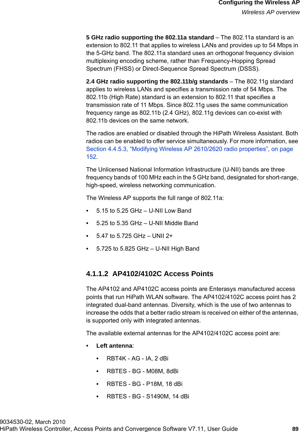 hwc_apstartup.fmConfiguring the Wireless APWireless AP overview9034530-02, March 2010HiPath Wireless Controller, Access Points and Convergence Software V7.11, User Guide 89         5 GHz radio supporting the 802.11a standard – The 802.11a standard is an extension to 802.11 that applies to wireless LANs and provides up to 54 Mbps in the 5-GHz band. The 802.11a standard uses an orthogonal frequency division multiplexing encoding scheme, rather than Frequency-Hopping Spread Spectrum (FHSS) or Direct-Sequence Spread Spectrum (DSSS).2.4 GHz radio supporting the 802.11b/g standards – The 802.11g standard applies to wireless LANs and specifies a transmission rate of 54 Mbps. The 802.11b (High Rate) standard is an extension to 802.11 that specifies a transmission rate of 11 Mbps. Since 802.11g uses the same communication frequency range as 802.11b (2.4 GHz), 802.11g devices can co-exist with 802.11b devices on the same network.The radios are enabled or disabled through the HiPath Wireless Assistant. Both radios can be enabled to offer service simultaneously. For more information, see Section 4.4.5.3, “Modifying Wireless AP 2610/2620 radio properties”, on page 152.The Unlicensed National Information Infrastructure (U-NII) bands are three frequency bands of 100 MHz each in the 5 GHz band, designated for short-range, high-speed, wireless networking communication.The Wireless AP supports the full range of 802.11a:•5.15 to 5.25 GHz – U-NII Low Band•5.25 to 5.35 GHz – U-NII Middle Band•5.47 to 5.725 GHz – UNII 2+•5.725 to 5.825 GHz – U-NII High Band4.1.1.2  AP4102/4102C Access PointsThe AP4102 and AP4102C access points are Enterasys manufactured access points that run HiPath WLAN software. The AP4102/4102C access point has 2 integrated dual-band antennas. Diversity, which is the use of two antennas to increase the odds that a better radio stream is received on either of the antennas, is supported only with integrated antennas. The available external antennas for the AP4102/4102C access point are:• Left antenna:•RBT4K - AG - IA, 2 dBi•RBTES - BG - M08M, 8dBi•RBTES - BG - P18M, 18 dBi•RBTES - BG - S1490M, 14 dBi