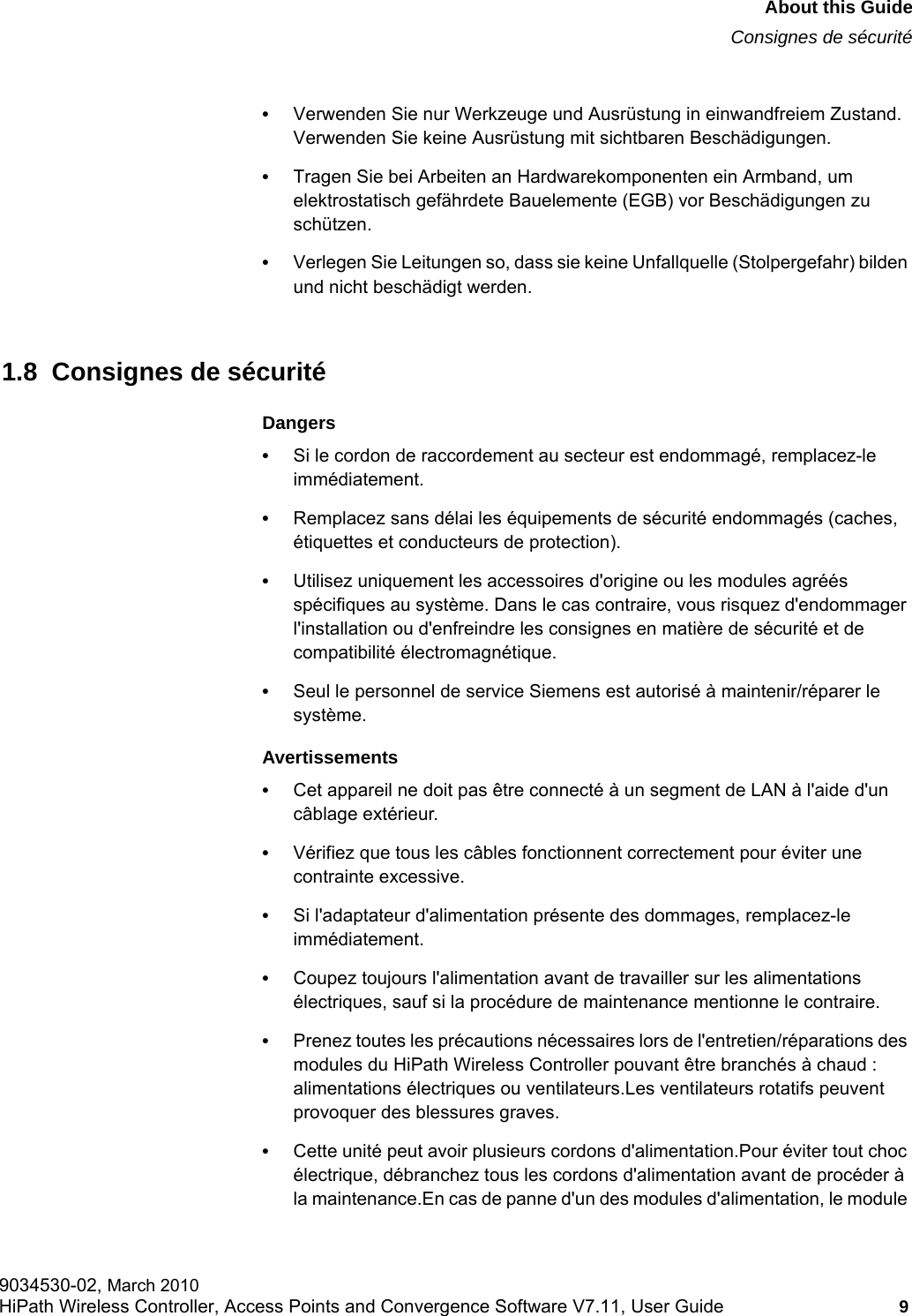 hwc_pref.fmAbout this GuideConsignes de sécurité9034530-02, March 2010HiPath Wireless Controller, Access Points and Convergence Software V7.11, User Guide 9         •Verwenden Sie nur Werkzeuge und Ausrüstung in einwandfreiem Zustand. Verwenden Sie keine Ausrüstung mit sichtbaren Beschädigungen.•Tragen Sie bei Arbeiten an Hardwarekomponenten ein Armband, um elektrostatisch gefährdete Bauelemente (EGB) vor Beschädigungen zu schützen.•Verlegen Sie Leitungen so, dass sie keine Unfallquelle (Stolpergefahr) bilden und nicht beschädigt werden.1.8  Consignes de sécuritéDangers•Si le cordon de raccordement au secteur est endommagé, remplacez-le immédiatement.•Remplacez sans délai les équipements de sécurité endommagés (caches, étiquettes et conducteurs de protection).•Utilisez uniquement les accessoires d&apos;origine ou les modules agréés spécifiques au système. Dans le cas contraire, vous risquez d&apos;endommager l&apos;installation ou d&apos;enfreindre les consignes en matière de sécurité et de compatibilité électromagnétique.•Seul le personnel de service Siemens est autorisé à maintenir/réparer le système.Avertissements•Cet appareil ne doit pas être connecté à un segment de LAN à l&apos;aide d&apos;un câblage extérieur.•Vérifiez que tous les câbles fonctionnent correctement pour éviter une contrainte excessive.•Si l&apos;adaptateur d&apos;alimentation présente des dommages, remplacez-le immédiatement.•Coupez toujours l&apos;alimentation avant de travailler sur les alimentations électriques, sauf si la procédure de maintenance mentionne le contraire.•Prenez toutes les précautions nécessaires lors de l&apos;entretien/réparations des modules du HiPath Wireless Controller pouvant être branchés à chaud : alimentations électriques ou ventilateurs.Les ventilateurs rotatifs peuvent provoquer des blessures graves.•Cette unité peut avoir plusieurs cordons d&apos;alimentation.Pour éviter tout choc électrique, débranchez tous les cordons d&apos;alimentation avant de procéder à la maintenance.En cas de panne d&apos;un des modules d&apos;alimentation, le module 