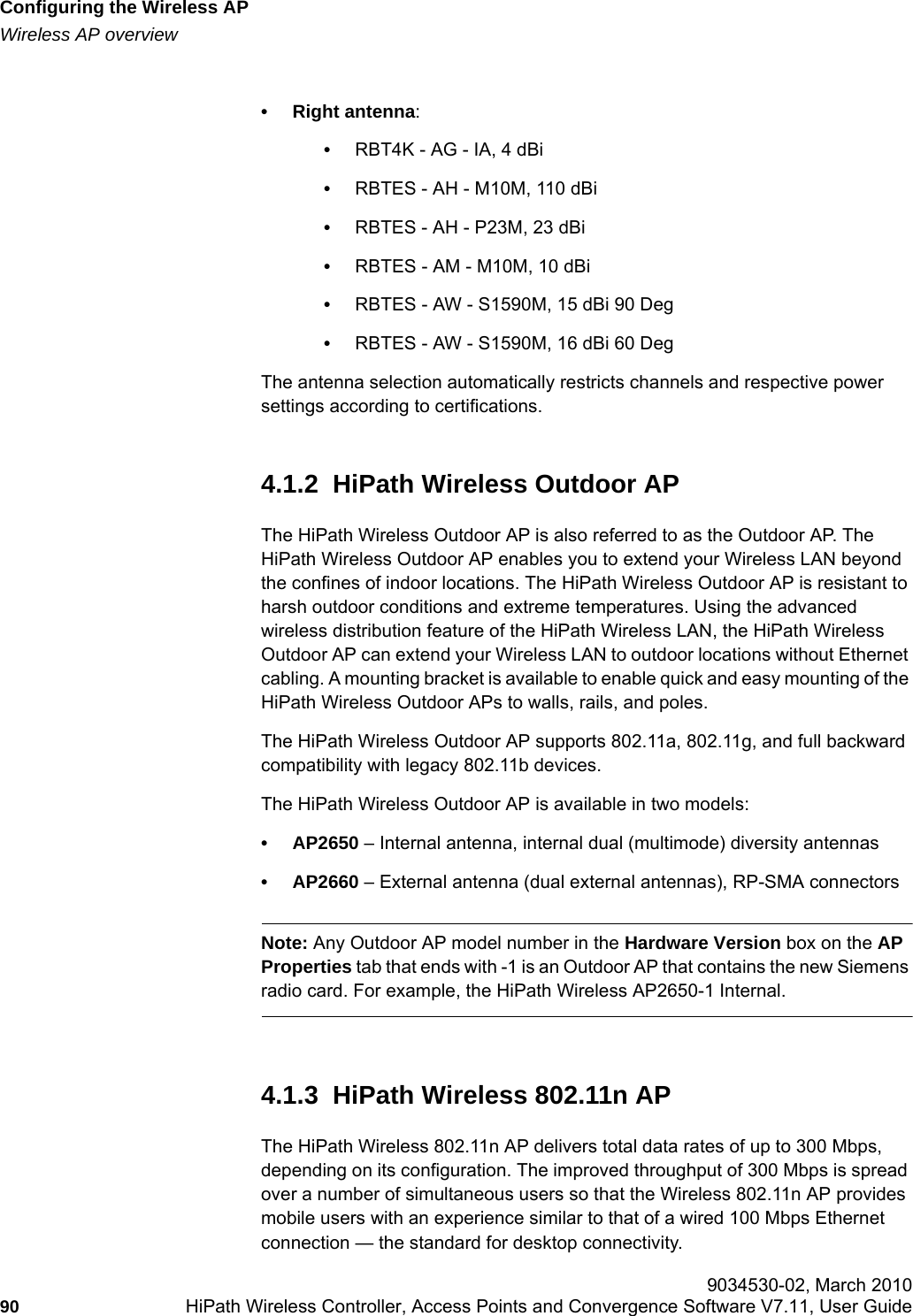 Configuring the Wireless APhwc_apstartup.fmWireless AP overview 9034530-02, March 201090 HiPath Wireless Controller, Access Points and Convergence Software V7.11, User Guide        • Right antenna:•RBT4K - AG - IA, 4 dBi•RBTES - AH - M10M, 110 dBi•RBTES - AH - P23M, 23 dBi•RBTES - AM - M10M, 10 dBi•RBTES - AW - S1590M, 15 dBi 90 Deg•RBTES - AW - S1590M, 16 dBi 60 DegThe antenna selection automatically restricts channels and respective power settings according to certifications.4.1.2  HiPath Wireless Outdoor APThe HiPath Wireless Outdoor AP is also referred to as the Outdoor AP. The HiPath Wireless Outdoor AP enables you to extend your Wireless LAN beyond the confines of indoor locations. The HiPath Wireless Outdoor AP is resistant to harsh outdoor conditions and extreme temperatures. Using the advanced wireless distribution feature of the HiPath Wireless LAN, the HiPath Wireless Outdoor AP can extend your Wireless LAN to outdoor locations without Ethernet cabling. A mounting bracket is available to enable quick and easy mounting of the HiPath Wireless Outdoor APs to walls, rails, and poles.The HiPath Wireless Outdoor AP supports 802.11a, 802.11g, and full backward compatibility with legacy 802.11b devices. The HiPath Wireless Outdoor AP is available in two models:•AP2650 – Internal antenna, internal dual (multimode) diversity antennas•AP2660 – External antenna (dual external antennas), RP-SMA connectorsNote: Any Outdoor AP model number in the Hardware Version box on the AP Properties tab that ends with -1 is an Outdoor AP that contains the new Siemens radio card. For example, the HiPath Wireless AP2650-1 Internal.4.1.3  HiPath Wireless 802.11n APThe HiPath Wireless 802.11n AP delivers total data rates of up to 300 Mbps, depending on its configuration. The improved throughput of 300 Mbps is spread over a number of simultaneous users so that the Wireless 802.11n AP provides mobile users with an experience similar to that of a wired 100 Mbps Ethernet connection — the standard for desktop connectivity. 