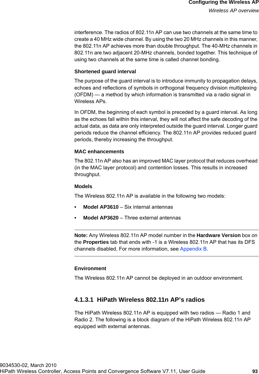 hwc_apstartup.fmConfiguring the Wireless APWireless AP overview9034530-02, March 2010HiPath Wireless Controller, Access Points and Convergence Software V7.11, User Guide 93         interference. The radios of 802.11n AP can use two channels at the same time to create a 40 MHz wide channel. By using the two 20 MHz channels in this manner, the 802.11n AP achieves more than double throughput. The 40-MHz channels in 802.11n are two adjacent 20-MHz channels, bonded together. This technique of using two channels at the same time is called channel bonding.Shortened guard intervalThe purpose of the guard interval is to introduce immunity to propagation delays, echoes and reflections of symbols in orthogonal frequency division multiplexing (OFDM) — a method by which information is transmitted via a radio signal in Wireless APs. In OFDM, the beginning of each symbol is preceded by a guard interval. As long as the echoes fall within this interval, they will not affect the safe decoding of the actual data, as data are only interpreted outside the guard interval. Longer guard periods reduce the channel efficiency. The 802.11n AP provides reduced guard periods, thereby increasing the throughput.MAC enhancementsThe 802.11n AP also has an improved MAC layer protocol that reduces overhead (in the MAC layer protocol) and contention losses. This results in increased throughput.ModelsThe Wireless 802.11n AP is available in the following two models:• Model AP3610 – Six internal antennas• Model AP3620 – Three external antennasNote: Any Wireless 802.11n AP model number in the Hardware Version box on the Properties tab that ends with -1 is a Wireless 802.11n AP that has its DFS channels disabled. For more information, see Appendix B.EnvironmentThe Wireless 802.11n AP cannot be deployed in an outdoor environment.4.1.3.1  HiPath Wireless 802.11n AP’s radiosThe HiPath Wireless 802.11n AP is equipped with two radios — Radio 1 and Radio 2. The following is a block diagram of the HiPath Wireless 802.11n AP equipped with external antennas.