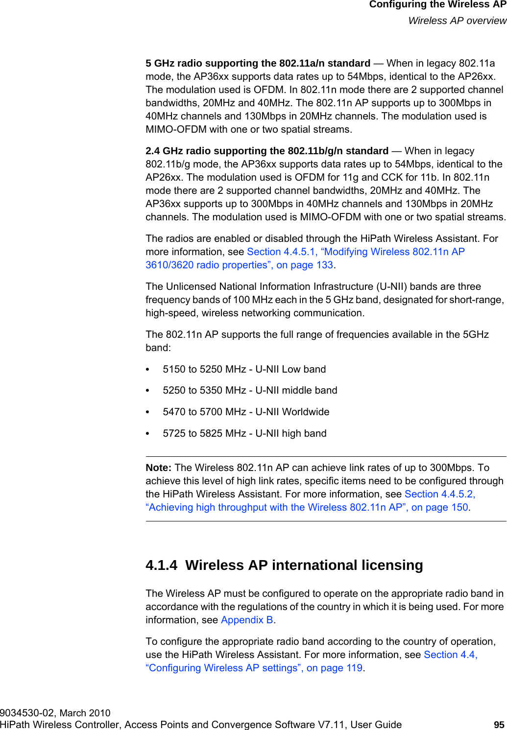 hwc_apstartup.fmConfiguring the Wireless APWireless AP overview9034530-02, March 2010HiPath Wireless Controller, Access Points and Convergence Software V7.11, User Guide 95         5 GHz radio supporting the 802.11a/n standard — When in legacy 802.11a mode, the AP36xx supports data rates up to 54Mbps, identical to the AP26xx. The modulation used is OFDM. In 802.11n mode there are 2 supported channel bandwidths, 20MHz and 40MHz. The 802.11n AP supports up to 300Mbps in 40MHz channels and 130Mbps in 20MHz channels. The modulation used is MIMO-OFDM with one or two spatial streams.2.4 GHz radio supporting the 802.11b/g/n standard — When in legacy 802.11b/g mode, the AP36xx supports data rates up to 54Mbps, identical to the AP26xx. The modulation used is OFDM for 11g and CCK for 11b. In 802.11n mode there are 2 supported channel bandwidths, 20MHz and 40MHz. The AP36xx supports up to 300Mbps in 40MHz channels and 130Mbps in 20MHz channels. The modulation used is MIMO-OFDM with one or two spatial streams.The radios are enabled or disabled through the HiPath Wireless Assistant. For more information, see Section 4.4.5.1, “Modifying Wireless 802.11n AP 3610/3620 radio properties”, on page 133.The Unlicensed National Information Infrastructure (U-NII) bands are three frequency bands of 100 MHz each in the 5 GHz band, designated for short-range, high-speed, wireless networking communication.The 802.11n AP supports the full range of frequencies available in the 5GHz band:•5150 to 5250 MHz - U-NII Low band•5250 to 5350 MHz - U-NII middle band•5470 to 5700 MHz - U-NII Worldwide•5725 to 5825 MHz - U-NII high bandNote: The Wireless 802.11n AP can achieve link rates of up to 300Mbps. To achieve this level of high link rates, specific items need to be configured through the HiPath Wireless Assistant. For more information, see Section 4.4.5.2, “Achieving high throughput with the Wireless 802.11n AP”, on page 150.4.1.4  Wireless AP international licensingThe Wireless AP must be configured to operate on the appropriate radio band in accordance with the regulations of the country in which it is being used. For more information, see Appendix B.To configure the appropriate radio band according to the country of operation, use the HiPath Wireless Assistant. For more information, see Section 4.4, “Configuring Wireless AP settings”, on page 119.