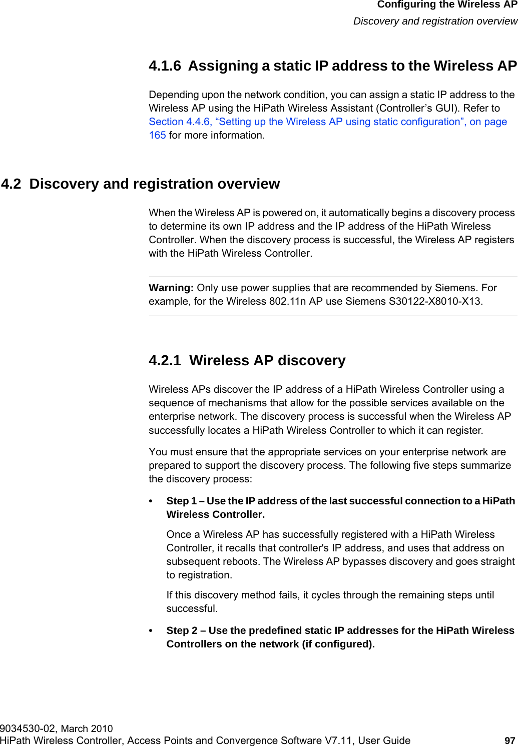 hwc_apstartup.fmConfiguring the Wireless APDiscovery and registration overview9034530-02, March 2010HiPath Wireless Controller, Access Points and Convergence Software V7.11, User Guide 97         4.1.6  Assigning a static IP address to the Wireless APDepending upon the network condition, you can assign a static IP address to the Wireless AP using the HiPath Wireless Assistant (Controller’s GUI). Refer to Section 4.4.6, “Setting up the Wireless AP using static configuration”, on page 165 for more information.4.2  Discovery and registration overviewWhen the Wireless AP is powered on, it automatically begins a discovery process to determine its own IP address and the IP address of the HiPath Wireless Controller. When the discovery process is successful, the Wireless AP registers with the HiPath Wireless Controller.Warning: Only use power supplies that are recommended by Siemens. For example, for the Wireless 802.11n AP use Siemens S30122-X8010-X13.4.2.1  Wireless AP discoveryWireless APs discover the IP address of a HiPath Wireless Controller using a sequence of mechanisms that allow for the possible services available on the enterprise network. The discovery process is successful when the Wireless AP successfully locates a HiPath Wireless Controller to which it can register.You must ensure that the appropriate services on your enterprise network are prepared to support the discovery process. The following five steps summarize the discovery process:• Step 1 – Use the IP address of the last successful connection to a HiPath Wireless Controller.Once a Wireless AP has successfully registered with a HiPath Wireless Controller, it recalls that controller&apos;s IP address, and uses that address on subsequent reboots. The Wireless AP bypasses discovery and goes straight to registration.If this discovery method fails, it cycles through the remaining steps until successful.• Step 2 – Use the predefined static IP addresses for the HiPath Wireless Controllers on the network (if configured).