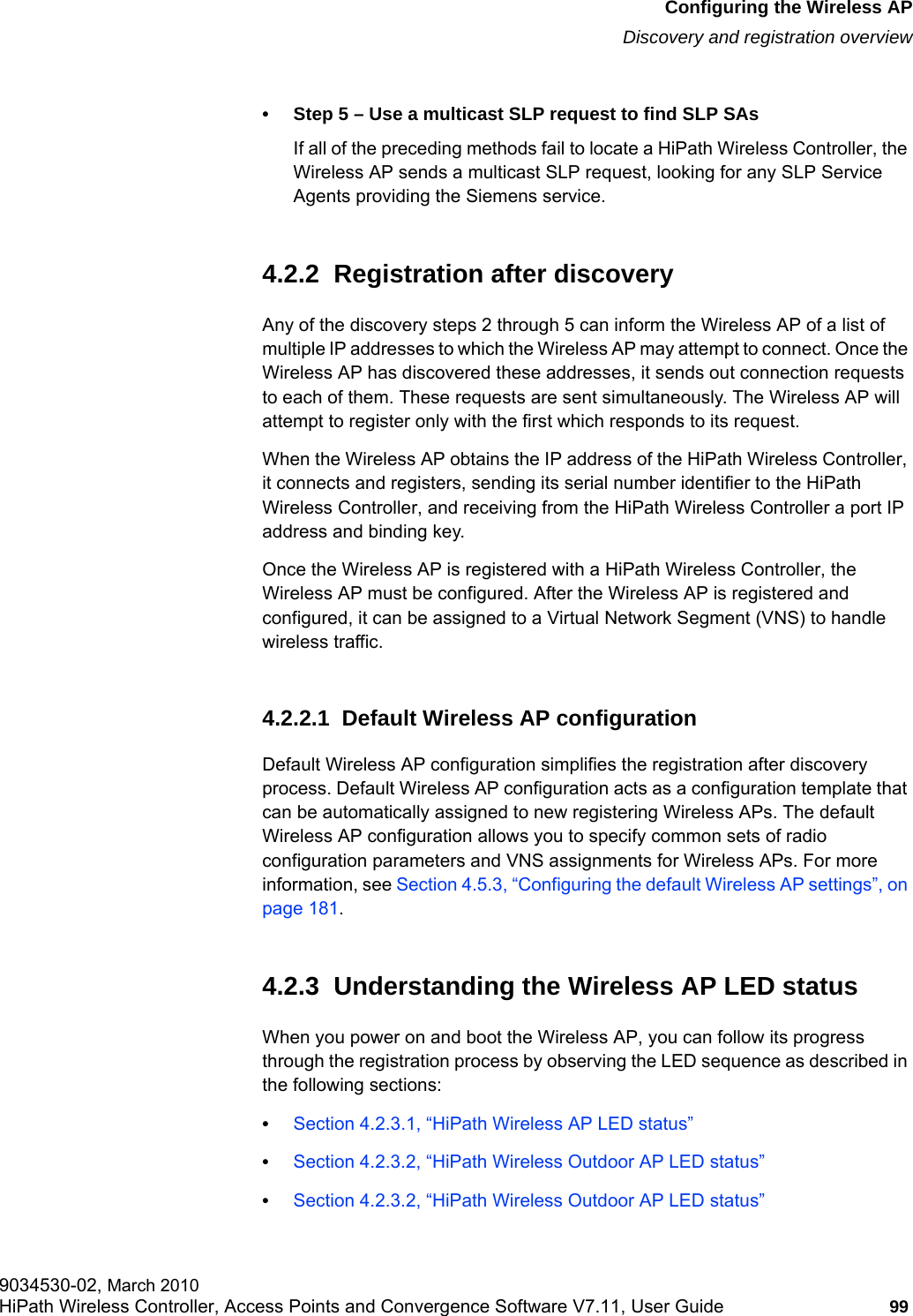 hwc_apstartup.fmConfiguring the Wireless APDiscovery and registration overview9034530-02, March 2010HiPath Wireless Controller, Access Points and Convergence Software V7.11, User Guide 99         • Step 5 – Use a multicast SLP request to find SLP SAsIf all of the preceding methods fail to locate a HiPath Wireless Controller, the Wireless AP sends a multicast SLP request, looking for any SLP Service Agents providing the Siemens service.4.2.2  Registration after discoveryAny of the discovery steps 2 through 5 can inform the Wireless AP of a list of multiple IP addresses to which the Wireless AP may attempt to connect. Once the Wireless AP has discovered these addresses, it sends out connection requests to each of them. These requests are sent simultaneously. The Wireless AP will attempt to register only with the first which responds to its request.When the Wireless AP obtains the IP address of the HiPath Wireless Controller, it connects and registers, sending its serial number identifier to the HiPath Wireless Controller, and receiving from the HiPath Wireless Controller a port IP address and binding key.Once the Wireless AP is registered with a HiPath Wireless Controller, the Wireless AP must be configured. After the Wireless AP is registered and configured, it can be assigned to a Virtual Network Segment (VNS) to handle wireless traffic.4.2.2.1  Default Wireless AP configurationDefault Wireless AP configuration simplifies the registration after discovery process. Default Wireless AP configuration acts as a configuration template that can be automatically assigned to new registering Wireless APs. The default Wireless AP configuration allows you to specify common sets of radio configuration parameters and VNS assignments for Wireless APs. For more information, see Section 4.5.3, “Configuring the default Wireless AP settings”, on page 181.4.2.3  Understanding the Wireless AP LED statusWhen you power on and boot the Wireless AP, you can follow its progress through the registration process by observing the LED sequence as described in the following sections:•Section 4.2.3.1, “HiPath Wireless AP LED status”•Section 4.2.3.2, “HiPath Wireless Outdoor AP LED status”•Section 4.2.3.2, “HiPath Wireless Outdoor AP LED status”
