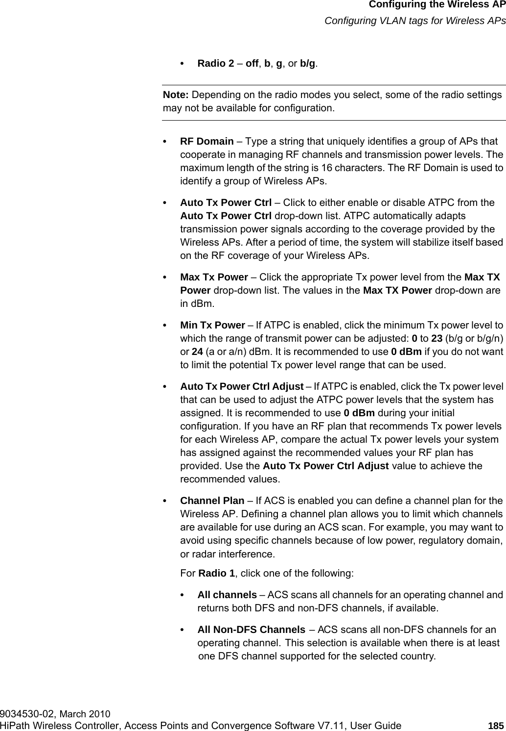 hwc_apstartup.fmConfiguring the Wireless APConfiguring VLAN tags for Wireless APs9034530-02, March 2010HiPath Wireless Controller, Access Points and Convergence Software V7.11, User Guide 185         • Radio 2 – off, b, g, or b/g.Note: Depending on the radio modes you select, some of the radio settings may not be available for configuration.•RF Domain – Type a string that uniquely identifies a group of APs that cooperate in managing RF channels and transmission power levels. The maximum length of the string is 16 characters. The RF Domain is used to identify a group of Wireless APs.• Auto Tx Power Ctrl – Click to either enable or disable ATPC from the Auto Tx Power Ctrl drop-down list. ATPC automatically adapts transmission power signals according to the coverage provided by the Wireless APs. After a period of time, the system will stabilize itself based on the RF coverage of your Wireless APs.• Max Tx Power – Click the appropriate Tx power level from the Max TX Power drop-down list. The values in the Max TX Power drop-down are in dBm.• Min Tx Power – If ATPC is enabled, click the minimum Tx power level to which the range of transmit power can be adjusted: 0 to 23 (b/g or b/g/n) or 24 (a or a/n) dBm. It is recommended to use 0 dBm if you do not want to limit the potential Tx power level range that can be used.• Auto Tx Power Ctrl Adjust – If ATPC is enabled, click the Tx power level that can be used to adjust the ATPC power levels that the system has assigned. It is recommended to use 0 dBm during your initial configuration. If you have an RF plan that recommends Tx power levels for each Wireless AP, compare the actual Tx power levels your system has assigned against the recommended values your RF plan has provided. Use the Auto Tx Power Ctrl Adjust value to achieve the recommended values.• Channel Plan – If ACS is enabled you can define a channel plan for the Wireless AP. Defining a channel plan allows you to limit which channels are available for use during an ACS scan. For example, you may want to avoid using specific channels because of low power, regulatory domain, or radar interference. For Radio 1, click one of the following:• All channels – ACS scans all channels for an operating channel and returns both DFS and non-DFS channels, if available.• All Non-DFS Channels – ACS scans all non-DFS channels for an operating channel. This selection is available when there is at least one DFS channel supported for the selected country.
