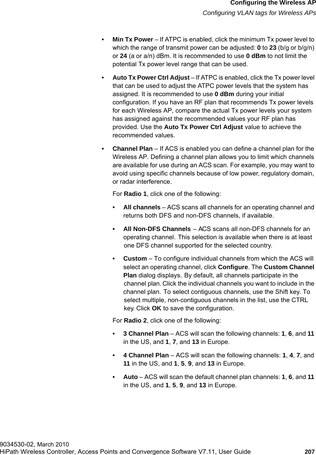 hwc_apstartup.fmConfiguring the Wireless APConfiguring VLAN tags for Wireless APs9034530-02, March 2010HiPath Wireless Controller, Access Points and Convergence Software V7.11, User Guide 207         • Min Tx Power – If ATPC is enabled, click the minimum Tx power level to which the range of transmit power can be adjusted: 0 to 23 (b/g or b/g/n) or 24 (a or a/n) dBm. It is recommended to use 0 dBm to not limit the potential Tx power level range that can be used.• Auto Tx Power Ctrl Adjust – If ATPC is enabled, click the Tx power level that can be used to adjust the ATPC power levels that the system has assigned. It is recommended to use 0 dBm during your initial configuration. If you have an RF plan that recommends Tx power levels for each Wireless AP, compare the actual Tx power levels your system has assigned against the recommended values your RF plan has provided. Use the Auto Tx Power Ctrl Adjust value to achieve the recommended values.• Channel Plan – If ACS is enabled you can define a channel plan for the Wireless AP. Defining a channel plan allows you to limit which channels are available for use during an ACS scan. For example, you may want to avoid using specific channels because of low power, regulatory domain, or radar interference. For Radio 1, click one of the following:• All channels – ACS scans all channels for an operating channel and returns both DFS and non-DFS channels, if available.• All Non-DFS Channels – ACS scans all non-DFS channels for an operating channel. This selection is available when there is at least one DFS channel supported for the selected country.•Custom – To configure individual channels from which the ACS will select an operating channel, click Configure. The Custom Channel Plan dialog displays. By default, all channels participate in the channel plan. Click the individual channels you want to include in the channel plan. To select contiguous channels, use the Shift key. To select multiple, non-contiguous channels in the list, use the CTRL key. Click OK to save the configuration.For Radio 2, click one of the following:• 3 Channel Plan – ACS will scan the following channels: 1, 6, and 11 in the US, and 1, 7, and 13 in Europe.• 4 Channel Plan – ACS will scan the following channels: 1, 4, 7, and 11 in the US, and 1, 5, 9, and 13 in Europe.•Auto – ACS will scan the default channel plan channels: 1, 6, and 11 in the US, and 1, 5, 9, and 13 in Europe. 