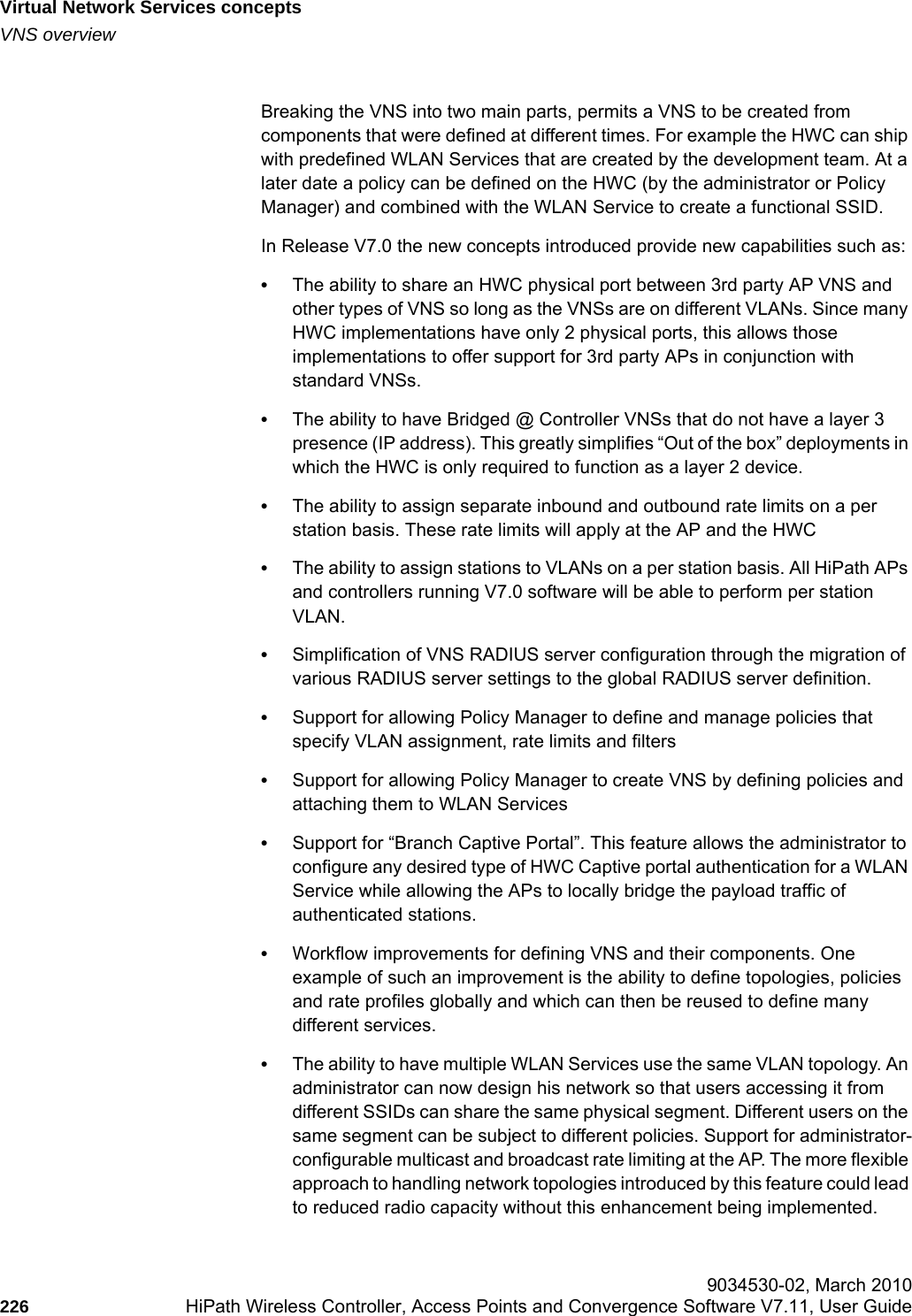 Virtual Network Services conceptshwc_vnsintro.fmVNS overview 9034530-02, March 2010226 HiPath Wireless Controller, Access Points and Convergence Software V7.11, User Guide        Breaking the VNS into two main parts, permits a VNS to be created from components that were defined at different times. For example the HWC can ship with predefined WLAN Services that are created by the development team. At a later date a policy can be defined on the HWC (by the administrator or Policy Manager) and combined with the WLAN Service to create a functional SSID.In Release V7.0 the new concepts introduced provide new capabilities such as:•The ability to share an HWC physical port between 3rd party AP VNS and other types of VNS so long as the VNSs are on different VLANs. Since many HWC implementations have only 2 physical ports, this allows those implementations to offer support for 3rd party APs in conjunction with standard VNSs.•The ability to have Bridged @ Controller VNSs that do not have a layer 3 presence (IP address). This greatly simplifies “Out of the box” deployments in which the HWC is only required to function as a layer 2 device.•The ability to assign separate inbound and outbound rate limits on a per station basis. These rate limits will apply at the AP and the HWC•The ability to assign stations to VLANs on a per station basis. All HiPath APs and controllers running V7.0 software will be able to perform per station VLAN.•Simplification of VNS RADIUS server configuration through the migration of various RADIUS server settings to the global RADIUS server definition. •Support for allowing Policy Manager to define and manage policies that specify VLAN assignment, rate limits and filters•Support for allowing Policy Manager to create VNS by defining policies and attaching them to WLAN Services•Support for “Branch Captive Portal”. This feature allows the administrator to configure any desired type of HWC Captive portal authentication for a WLAN Service while allowing the APs to locally bridge the payload traffic of authenticated stations.•Workflow improvements for defining VNS and their components. One example of such an improvement is the ability to define topologies, policies and rate profiles globally and which can then be reused to define many different services.•The ability to have multiple WLAN Services use the same VLAN topology. An administrator can now design his network so that users accessing it from different SSIDs can share the same physical segment. Different users on the same segment can be subject to different policies. Support for administrator-configurable multicast and broadcast rate limiting at the AP. The more flexible approach to handling network topologies introduced by this feature could lead to reduced radio capacity without this enhancement being implemented.