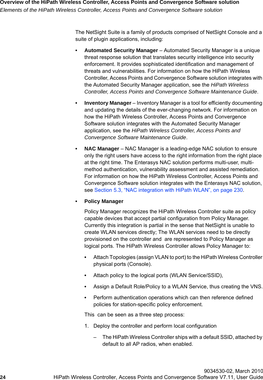 Overview of the HiPath Wireless Controller, Access Points and Convergence Software solutionhwc_intro.fmElements of the HiPath Wireless Controller, Access Points and Convergence Software solution 9034530-02, March 201024 HiPath Wireless Controller, Access Points and Convergence Software V7.11, User Guide        The NetSight Suite is a family of products comprised of NetSight Console and a suite of plugin applications, including:• Automated Security Manager – Automated Security Manager is a unique threat response solution that translates security intelligence into security enforcement. It provides sophisticated identification and management of threats and vulnerabilities. For information on how the HiPath Wireless Controller, Access Points and Convergence Software solution integrates with the Automated Security Manager application, see the HiPath Wireless Controller, Access Points and Convergence Software Maintenance Guide.• Inventory Manager – Inventory Manager is a tool for efficiently documenting and updating the details of the ever-changing network. For information on how the HiPath Wireless Controller, Access Points and Convergence Software solution integrates with the Automated Security Manager application, see the HiPath Wireless Controller, Access Points and Convergence Software Maintenance Guide.• NAC Manager – NAC Manager is a leading-edge NAC solution to ensure only the right users have access to the right information from the right place at the right time. The Enterasys NAC solution performs multi-user, multi-method authentication, vulnerability assessment and assisted remediation. For information on how the HiPath Wireless Controller, Access Points and Convergence Software solution integrates with the Enterasys NAC solution, see Section 5.3, “NAC integration with HiPath WLAN”, on page 230.• Policy Manager Policy Manager recognizes the HiPath Wireless Controller suite as policy capable devices that accept partial configuration from Policy Manager. Currently this integration is partial in the sense that NetSight is unable to create WLAN services directly; The WLAN services need to be directly provisioned on the controller and  are represented to Policy Manager as logical ports. The HiPath Wireless Controller allows Policy Manager to:•Attach Topologies (assign VLAN to port) to the HiPath Wireless Controller physical ports (Console).•Attach policy to the logical ports (WLAN Service/SSID), •Assign a Default Role/Policy to a WLAN Service, thus creating the VNS.•Perform authentication operations which can then reference defined policies for station-specific policy enforcement.This  can be seen as a three step process:1. Deploy the controller and perform local configuration– The HiPath Wireless Controller ships with a default SSID, attached by default to all AP radios, when enabled.