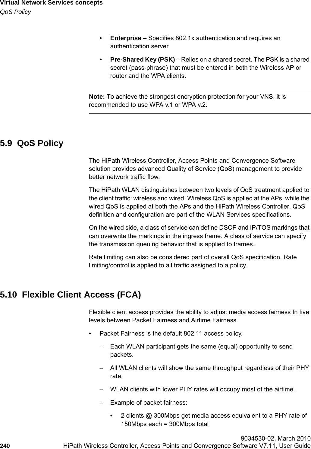 Virtual Network Services conceptshwc_vnsintro.fmQoS Policy 9034530-02, March 2010240 HiPath Wireless Controller, Access Points and Convergence Software V7.11, User Guide        • Enterprise – Specifies 802.1x authentication and requires an authentication server• Pre-Shared Key (PSK) – Relies on a shared secret. The PSK is a shared secret (pass-phrase) that must be entered in both the Wireless AP or router and the WPA clients.Note: To achieve the strongest encryption protection for your VNS, it is recommended to use WPA v.1 or WPA v.2.5.9  QoS PolicyThe HiPath Wireless Controller, Access Points and Convergence Software solution provides advanced Quality of Service (QoS) management to provide better network traffic flow.The HiPath WLAN distinguishes between two levels of QoS treatment applied to the client traffic: wireless and wired. Wireless QoS is applied at the APs, while the wired QoS is applied at both the APs and the HiPath Wireless Controller. QoS definition and configuration are part of the WLAN Services specifications.On the wired side, a class of service can define DSCP and IP/TOS markings that can overwrite the markings in the ingress frame. A class of service can specify the transmission queuing behavior that is applied to frames. Rate limiting can also be considered part of overall QoS specification. Rate limiting/control is applied to all traffic assigned to a policy.5.10  Flexible Client Access (FCA)Flexible client access provides the ability to adjust media access fairness In five levels between Packet Fairness and Airtime Fairness.•Packet Fairness is the default 802.11 access policy. – Each WLAN participant gets the same (equal) opportunity to send packets.– All WLAN clients will show the same throughput regardless of their PHY rate.– WLAN clients with lower PHY rates will occupy most of the airtime.– Example of packet fairness:•2 clients @ 300Mbps get media access equivalent to a PHY rate of 150Mbps each = 300Mbps total