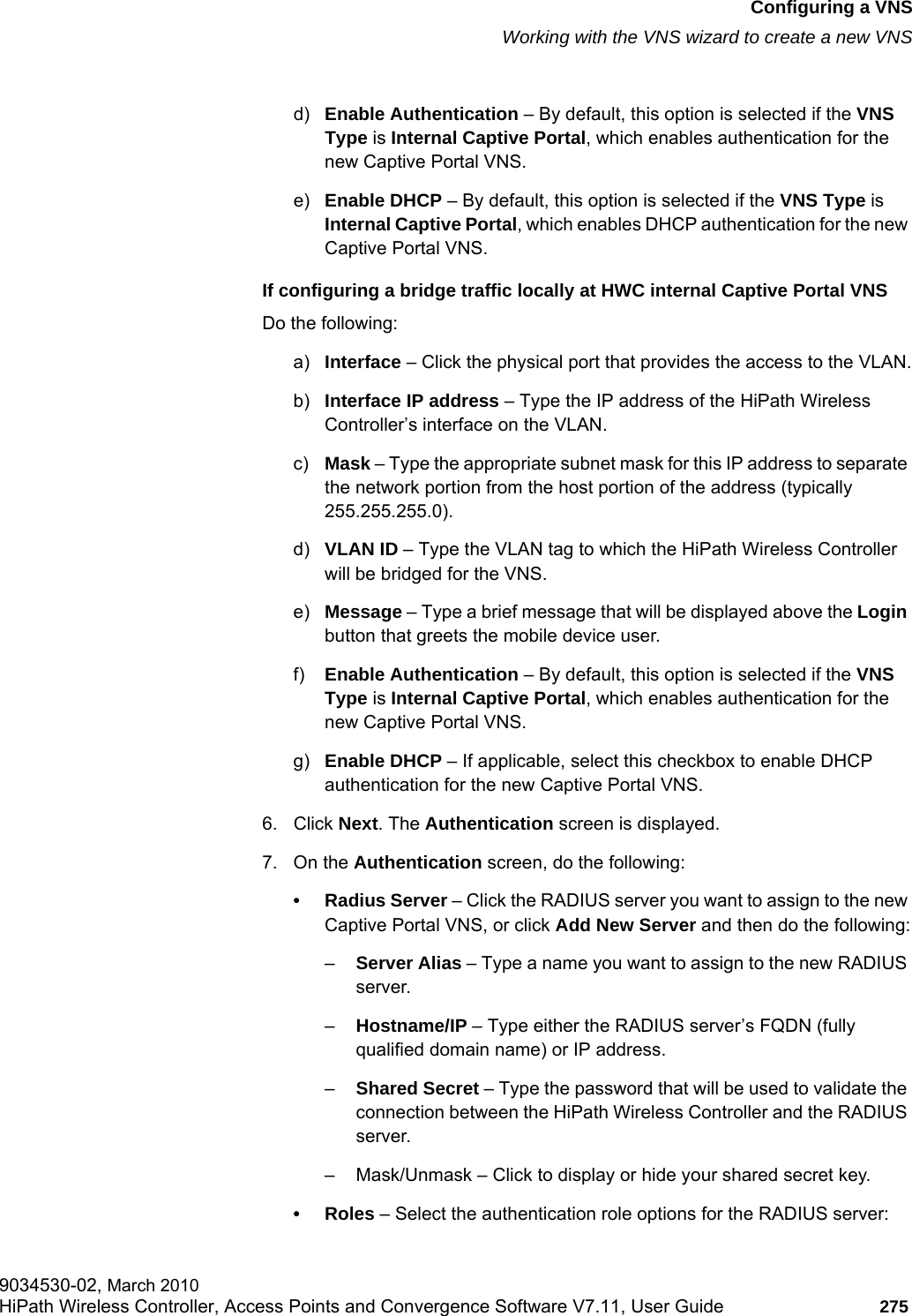 hwc_vnsconfiguration.fmConfiguring a VNSWorking with the VNS wizard to create a new VNS9034530-02, March 2010HiPath Wireless Controller, Access Points and Convergence Software V7.11, User Guide 275         d) Enable Authentication – By default, this option is selected if the VNS Type is Internal Captive Portal, which enables authentication for the new Captive Portal VNS.e) Enable DHCP – By default, this option is selected if the VNS Type is Internal Captive Portal, which enables DHCP authentication for the new Captive Portal VNS.If configuring a bridge traffic locally at HWC internal Captive Portal VNSDo the following:a) Interface – Click the physical port that provides the access to the VLAN.b) Interface IP address – Type the IP address of the HiPath Wireless Controller’s interface on the VLAN.c) Mask – Type the appropriate subnet mask for this IP address to separate the network portion from the host portion of the address (typically 255.255.255.0).d) VLAN ID – Type the VLAN tag to which the HiPath Wireless Controller will be bridged for the VNS.e) Message – Type a brief message that will be displayed above the Login button that greets the mobile device user.f) Enable Authentication – By default, this option is selected if the VNS Type is Internal Captive Portal, which enables authentication for the new Captive Portal VNS.g) Enable DHCP – If applicable, select this checkbox to enable DHCP authentication for the new Captive Portal VNS.6. Click Next. The Authentication screen is displayed.7. On the Authentication screen, do the following:• Radius Server – Click the RADIUS server you want to assign to the new Captive Portal VNS, or click Add New Server and then do the following:–Server Alias – Type a name you want to assign to the new RADIUS server.–Hostname/IP – Type either the RADIUS server’s FQDN (fully qualified domain name) or IP address.–Shared Secret – Type the password that will be used to validate the connection between the HiPath Wireless Controller and the RADIUS server.– Mask/Unmask – Click to display or hide your shared secret key.•Roles – Select the authentication role options for the RADIUS server: