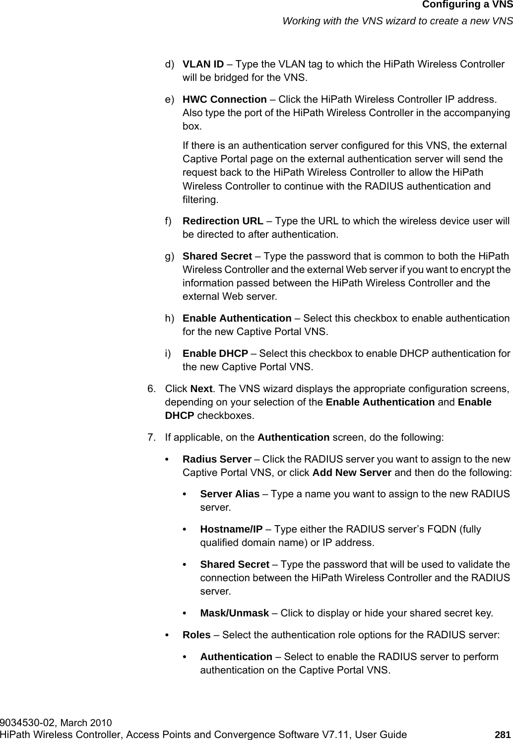 hwc_vnsconfiguration.fmConfiguring a VNSWorking with the VNS wizard to create a new VNS9034530-02, March 2010HiPath Wireless Controller, Access Points and Convergence Software V7.11, User Guide 281         d) VLAN ID – Type the VLAN tag to which the HiPath Wireless Controller will be bridged for the VNS.e) HWC Connection – Click the HiPath Wireless Controller IP address. Also type the port of the HiPath Wireless Controller in the accompanying box. If there is an authentication server configured for this VNS, the external Captive Portal page on the external authentication server will send the request back to the HiPath Wireless Controller to allow the HiPath Wireless Controller to continue with the RADIUS authentication and filtering.f) Redirection URL – Type the URL to which the wireless device user will be directed to after authentication.g) Shared Secret – Type the password that is common to both the HiPath Wireless Controller and the external Web server if you want to encrypt the information passed between the HiPath Wireless Controller and the external Web server.h) Enable Authentication – Select this checkbox to enable authentication for the new Captive Portal VNS.i) Enable DHCP – Select this checkbox to enable DHCP authentication for the new Captive Portal VNS.6. Click Next. The VNS wizard displays the appropriate configuration screens, depending on your selection of the Enable Authentication and Enable DHCP checkboxes.7. If applicable, on the Authentication screen, do the following:• Radius Server – Click the RADIUS server you want to assign to the new Captive Portal VNS, or click Add New Server and then do the following:•Server Alias – Type a name you want to assign to the new RADIUS server.•Hostname/IP – Type either the RADIUS server’s FQDN (fully qualified domain name) or IP address.• Shared Secret – Type the password that will be used to validate the connection between the HiPath Wireless Controller and the RADIUS server.• Mask/Unmask – Click to display or hide your shared secret key.•Roles – Select the authentication role options for the RADIUS server:• Authentication – Select to enable the RADIUS server to perform authentication on the Captive Portal VNS.