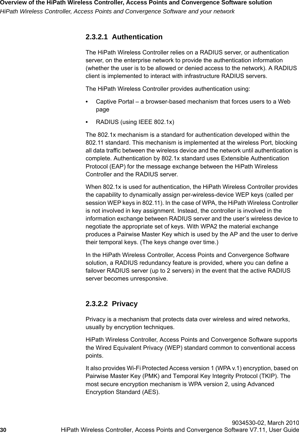 Overview of the HiPath Wireless Controller, Access Points and Convergence Software solutionhwc_intro.fmHiPath Wireless Controller, Access Points and Convergence Software and your network 9034530-02, March 201030 HiPath Wireless Controller, Access Points and Convergence Software V7.11, User Guide        2.3.2.1  AuthenticationThe HiPath Wireless Controller relies on a RADIUS server, or authentication server, on the enterprise network to provide the authentication information (whether the user is to be allowed or denied access to the network). A RADIUS client is implemented to interact with infrastructure RADIUS servers.The HiPath Wireless Controller provides authentication using:•Captive Portal – a browser-based mechanism that forces users to a Web page•RADIUS (using IEEE 802.1x)The 802.1x mechanism is a standard for authentication developed within the 802.11 standard. This mechanism is implemented at the wireless Port, blocking all data traffic between the wireless device and the network until authentication is complete. Authentication by 802.1x standard uses Extensible Authentication Protocol (EAP) for the message exchange between the HiPath Wireless Controller and the RADIUS server.When 802.1x is used for authentication, the HiPath Wireless Controller provides the capability to dynamically assign per-wireless-device WEP keys (called per session WEP keys in 802.11). In the case of WPA, the HiPath Wireless Controller is not involved in key assignment. Instead, the controller is involved in the information exchange between RADIUS server and the user’s wireless device to negotiate the appropriate set of keys. With WPA2 the material exchange produces a Pairwise Master Key which is used by the AP and the user to derive their temporal keys. (The keys change over time.)In the HiPath Wireless Controller, Access Points and Convergence Software solution, a RADIUS redundancy feature is provided, where you can define a failover RADIUS server (up to 2 servers) in the event that the active RADIUS server becomes unresponsive.2.3.2.2  PrivacyPrivacy is a mechanism that protects data over wireless and wired networks, usually by encryption techniques.HiPath Wireless Controller, Access Points and Convergence Software supports the Wired Equivalent Privacy (WEP) standard common to conventional access points.It also provides Wi-Fi Protected Access version 1 (WPA v.1) encryption, based on Pairwise Master Key (PMK) and Temporal Key Integrity Protocol (TKIP). The most secure encryption mechanism is WPA version 2, using Advanced Encryption Standard (AES).
