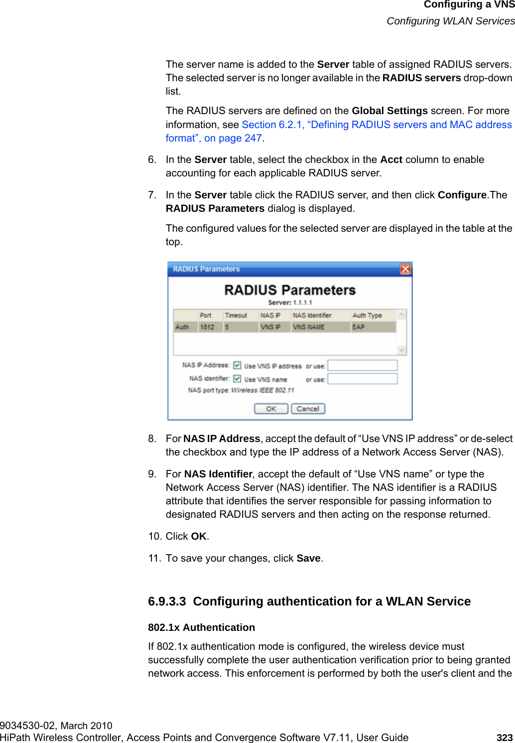 hwc_vnsconfiguration.fmConfiguring a VNSConfiguring WLAN Services9034530-02, March 2010HiPath Wireless Controller, Access Points and Convergence Software V7.11, User Guide 323         The server name is added to the Server table of assigned RADIUS servers. The selected server is no longer available in the RADIUS servers drop-down list. The RADIUS servers are defined on the Global Settings screen. For more information, see Section 6.2.1, “Defining RADIUS servers and MAC address format”, on page 247.6. In the Server table, select the checkbox in the Acct column to enable accounting for each applicable RADIUS server.7. In the Server table click the RADIUS server, and then click Configure.The RADIUS Parameters dialog is displayed.The configured values for the selected server are displayed in the table at the top.8. For NAS IP Address, accept the default of “Use VNS IP address” or de-select the checkbox and type the IP address of a Network Access Server (NAS).9. For NAS Identifier, accept the default of “Use VNS name” or type the Network Access Server (NAS) identifier. The NAS identifier is a RADIUS attribute that identifies the server responsible for passing information to designated RADIUS servers and then acting on the response returned. 10. Click OK.11. To save your changes, click Save.6.9.3.3  Configuring authentication for a WLAN Service802.1x AuthenticationIf 802.1x authentication mode is configured, the wireless device must successfully complete the user authentication verification prior to being granted network access. This enforcement is performed by both the user&apos;s client and the 