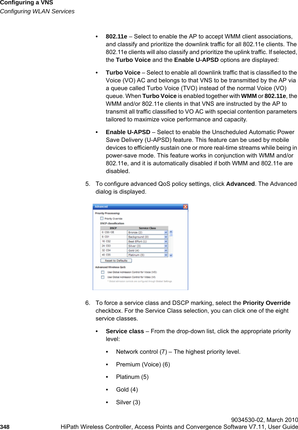 Configuring a VNShwc_vnsconfiguration.fmConfiguring WLAN Services 9034530-02, March 2010348 HiPath Wireless Controller, Access Points and Convergence Software V7.11, User Guide        • 802.11e – Select to enable the AP to accept WMM client associations, and classify and prioritize the downlink traffic for all 802.11e clients. The 802.11e clients will also classify and prioritize the uplink traffic. If selected, the Turbo Voice and the Enable U-APSD options are displayed:• Turbo Voice – Select to enable all downlink traffic that is classified to the Voice (VO) AC and belongs to that VNS to be transmitted by the AP via a queue called Turbo Voice (TVO) instead of the normal Voice (VO) queue. When Turbo Voice is enabled together with WMM or 802.11e, the WMM and/or 802.11e clients in that VNS are instructed by the AP to transmit all traffic classified to VO AC with special contention parameters tailored to maximize voice performance and capacity.• Enable U-APSD – Select to enable the Unscheduled Automatic Power Save Delivery (U-APSD) feature. This feature can be used by mobile devices to efficiently sustain one or more real-time streams while being in power-save mode. This feature works in conjunction with WMM and/or 802.11e, and it is automatically disabled if both WMM and 802.11e are disabled.5. To configure advanced QoS policy settings, click Advanced. The Advanced dialog is displayed.6. To force a service class and DSCP marking, select the Priority Override checkbox. For the Service Class selection, you can click one of the eight service classes.• Service class – From the drop-down list, click the appropriate priority level:•Network control (7) – The highest priority level.•Premium (Voice) (6)•Platinum (5)•Gold (4)•Silver (3)