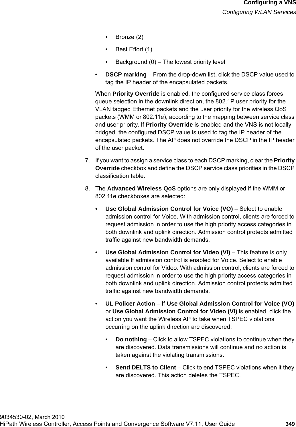 hwc_vnsconfiguration.fmConfiguring a VNSConfiguring WLAN Services9034530-02, March 2010HiPath Wireless Controller, Access Points and Convergence Software V7.11, User Guide 349         •Bronze (2)•Best Effort (1)•Background (0) – The lowest priority level• DSCP marking – From the drop-down list, click the DSCP value used to tag the IP header of the encapsulated packets. When Priority Override is enabled, the configured service class forces queue selection in the downlink direction, the 802.1P user priority for the VLAN tagged Ethernet packets and the user priority for the wireless QoS packets (WMM or 802.11e), according to the mapping between service class and user priority. If Priority Override is enabled and the VNS is not locally bridged, the configured DSCP value is used to tag the IP header of the encapsulated packets. The AP does not override the DSCP in the IP header of the user packet.7. If you want to assign a service class to each DSCP marking, clear the Priority Override checkbox and define the DSCP service class priorities in the DSCP classification table.8. The Advanced Wireless QoS options are only displayed if the WMM or 802.11e checkboxes are selected:• Use Global Admission Control for Voice (VO) – Select to enable admission control for Voice. With admission control, clients are forced to request admission in order to use the high priority access categories in both downlink and uplink direction. Admission control protects admitted traffic against new bandwidth demands.• Use Global Admission Control for Video (VI) – This feature is only available If admission control is enabled for Voice. Select to enable admission control for Video. With admission control, clients are forced to request admission in order to use the high priority access categories in both downlink and uplink direction. Admission control protects admitted traffic against new bandwidth demands.•UL Policer Action – If Use Global Admission Control for Voice (VO) or Use Global Admission Control for Video (VI) is enabled, click the action you want the Wireless AP to take when TSPEC violations occurring on the uplink direction are discovered:• Do nothing – Click to allow TSPEC violations to continue when they are discovered. Data transmissions will continue and no action is taken against the violating transmissions. • Send DELTS to Client – Click to end TSPEC violations when it they are discovered. This action deletes the TSPEC.