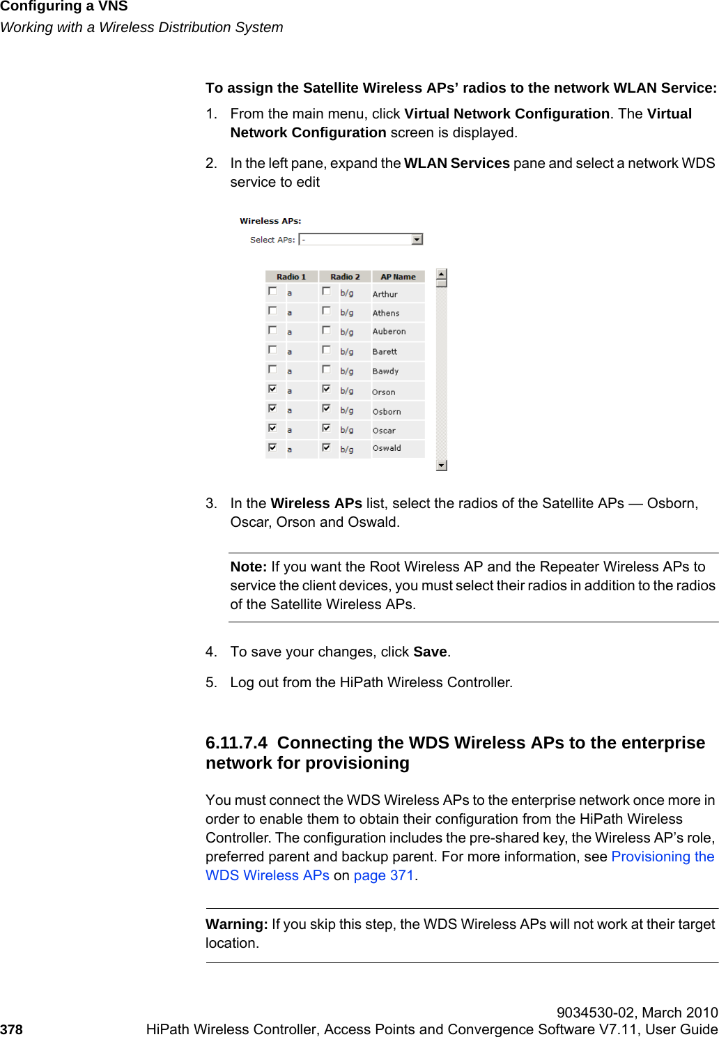 Configuring a VNShwc_vnsconfiguration.fmWorking with a Wireless Distribution System 9034530-02, March 2010378 HiPath Wireless Controller, Access Points and Convergence Software V7.11, User Guide        To assign the Satellite Wireless APs’ radios to the network WLAN Service:1. From the main menu, click Virtual Network Configuration. The Virtual Network Configuration screen is displayed.2. In the left pane, expand the WLAN Services pane and select a network WDS service to edit3. In the Wireless APs list, select the radios of the Satellite APs — Osborn, Oscar, Orson and Oswald. Note: If you want the Root Wireless AP and the Repeater Wireless APs to service the client devices, you must select their radios in addition to the radios of the Satellite Wireless APs. 4. To save your changes, click Save.5. Log out from the HiPath Wireless Controller.6.11.7.4  Connecting the WDS Wireless APs to the enterprise network for provisioningYou must connect the WDS Wireless APs to the enterprise network once more in order to enable them to obtain their configuration from the HiPath Wireless Controller. The configuration includes the pre-shared key, the Wireless AP’s role, preferred parent and backup parent. For more information, see Provisioning the WDS Wireless APs on page 371.Warning: If you skip this step, the WDS Wireless APs will not work at their target location.