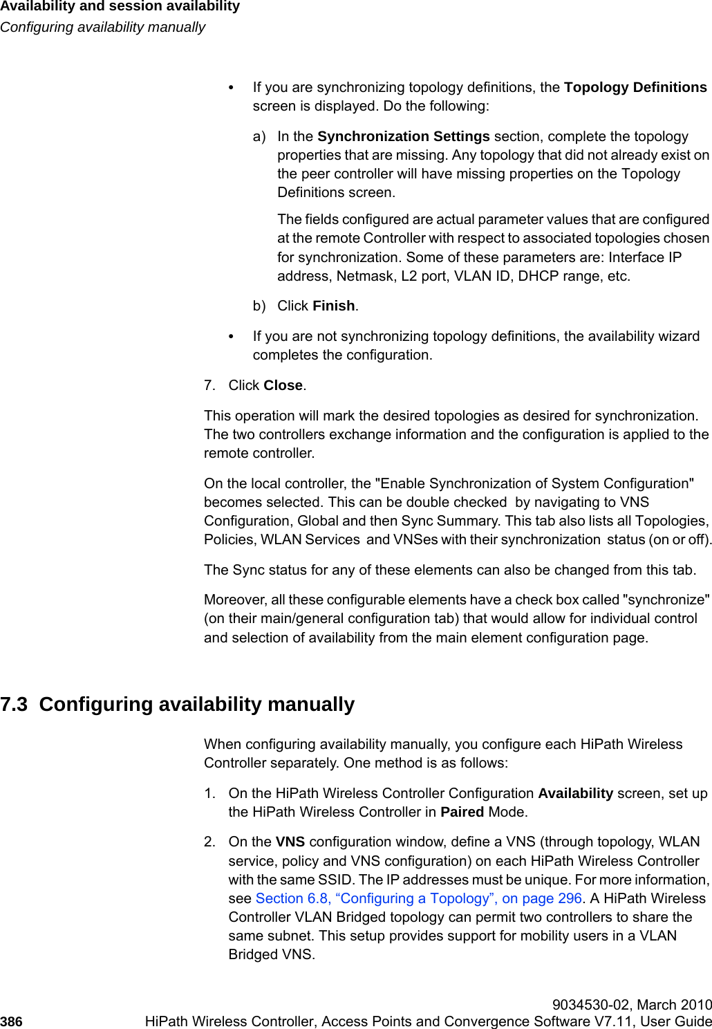 Availability and session availabilityhwc_fastfailover.fmConfiguring availability manually 9034530-02, March 2010386 HiPath Wireless Controller, Access Points and Convergence Software V7.11, User Guide        •If you are synchronizing topology definitions, the Topology Definitions screen is displayed. Do the following:a) In the Synchronization Settings section, complete the topology properties that are missing. Any topology that did not already exist on the peer controller will have missing properties on the Topology Definitions screen.The fields configured are actual parameter values that are configured at the remote Controller with respect to associated topologies chosen for synchronization. Some of these parameters are: Interface IP address, Netmask, L2 port, VLAN ID, DHCP range, etc.b) Click Finish.•If you are not synchronizing topology definitions, the availability wizard completes the configuration. 7. Click Close.This operation will mark the desired topologies as desired for synchronization. The two controllers exchange information and the configuration is applied to the remote controller.On the local controller, the &quot;Enable Synchronization of System Configuration&quot; becomes selected. This can be double checked  by navigating to VNS Configuration, Global and then Sync Summary. This tab also lists all Topologies, Policies, WLAN Services  and VNSes with their synchronization  status (on or off).The Sync status for any of these elements can also be changed from this tab.Moreover, all these configurable elements have a check box called &quot;synchronize&quot; (on their main/general configuration tab) that would allow for individual control and selection of availability from the main element configuration page.7.3  Configuring availability manuallyWhen configuring availability manually, you configure each HiPath Wireless Controller separately. One method is as follows:1. On the HiPath Wireless Controller Configuration Availability screen, set up the HiPath Wireless Controller in Paired Mode.2. On the VNS configuration window, define a VNS (through topology, WLAN service, policy and VNS configuration) on each HiPath Wireless Controller with the same SSID. The IP addresses must be unique. For more information, see Section 6.8, “Configuring a Topology”, on page 296. A HiPath Wireless Controller VLAN Bridged topology can permit two controllers to share the same subnet. This setup provides support for mobility users in a VLAN Bridged VNS.