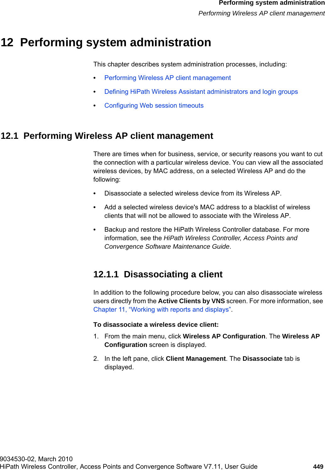 hwc_ongoing.fm9034530-02, March 2010HiPath Wireless Controller, Access Points and Convergence Software V7.11, User Guide 449      Performing system administrationPerforming Wireless AP client management12  Performing system administrationThis chapter describes system administration processes, including:•Performing Wireless AP client management•Defining HiPath Wireless Assistant administrators and login groups•Configuring Web session timeouts12.1  Performing Wireless AP client managementThere are times when for business, service, or security reasons you want to cut the connection with a particular wireless device. You can view all the associated wireless devices, by MAC address, on a selected Wireless AP and do the following:•Disassociate a selected wireless device from its Wireless AP. •Add a selected wireless device&apos;s MAC address to a blacklist of wireless clients that will not be allowed to associate with the Wireless AP.•Backup and restore the HiPath Wireless Controller database. For more information, see the HiPath Wireless Controller, Access Points and Convergence Software Maintenance Guide.12.1.1  Disassociating a clientIn addition to the following procedure below, you can also disassociate wireless users directly from the Active Clients by VNS screen. For more information, see Chapter 11, “Working with reports and displays”.To disassociate a wireless device client:1. From the main menu, click Wireless AP Configuration. The Wireless AP Configuration screen is displayed.2. In the left pane, click Client Management. The Disassociate tab is displayed.