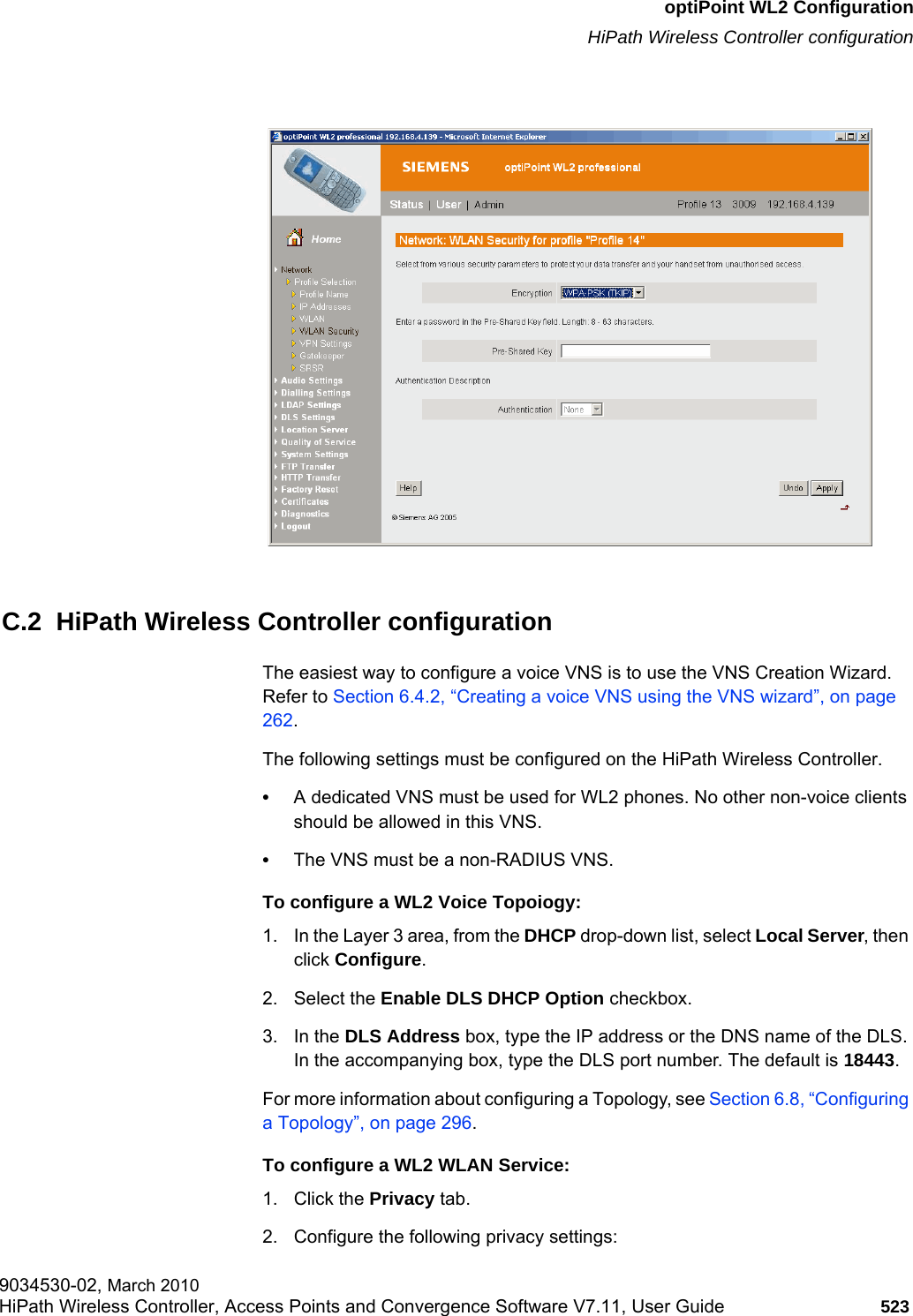 hwc_appendixc.fmoptiPoint WL2 ConfigurationHiPath Wireless Controller configuration9034530-02, March 2010HiPath Wireless Controller, Access Points and Convergence Software V7.11, User Guide 523         C.2  HiPath Wireless Controller configurationThe easiest way to configure a voice VNS is to use the VNS Creation Wizard. Refer to Section 6.4.2, “Creating a voice VNS using the VNS wizard”, on page 262.The following settings must be configured on the HiPath Wireless Controller.•A dedicated VNS must be used for WL2 phones. No other non-voice clients should be allowed in this VNS.•The VNS must be a non-RADIUS VNS.To configure a WL2 Voice Topoiogy:1. In the Layer 3 area, from the DHCP drop-down list, select Local Server, then click Configure.2. Select the Enable DLS DHCP Option checkbox.3. In the DLS Address box, type the IP address or the DNS name of the DLS. In the accompanying box, type the DLS port number. The default is 18443.For more information about configuring a Topology, see Section 6.8, “Configuring a Topology”, on page 296.To configure a WL2 WLAN Service:1. Click the Privacy tab.2. Configure the following privacy settings: