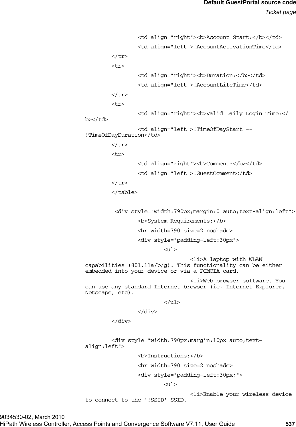 hwc_appendixe.fmDefault GuestPortal source codeTicket page9034530-02, March 2010HiPath Wireless Controller, Access Points and Convergence Software V7.11, User Guide 537                         &lt;td align=&quot;right&quot;&gt;&lt;b&gt;Account Start:&lt;/b&gt;&lt;/td&gt;                &lt;td align=&quot;left&quot;&gt;!AccountActivationTime&lt;/td&gt;        &lt;/tr&gt;        &lt;tr&gt;                &lt;td align=&quot;right&quot;&gt;&lt;b&gt;Duration:&lt;/b&gt;&lt;/td&gt;                &lt;td align=&quot;left&quot;&gt;!AccountLifeTime&lt;/td&gt;        &lt;/tr&gt;        &lt;tr&gt;                &lt;td align=&quot;right&quot;&gt;&lt;b&gt;Valid Daily Login Time:&lt;/b&gt;&lt;/td&gt;                &lt;td align=&quot;left&quot;&gt;!TimeOfDayStart -- !TimeOfDayDuration&lt;/td&gt;        &lt;/tr&gt;        &lt;tr&gt;                &lt;td align=&quot;right&quot;&gt;&lt;b&gt;Comment:&lt;/b&gt;&lt;/td&gt;                &lt;td align=&quot;left&quot;&gt;!GuestComment&lt;/td&gt;        &lt;/tr&gt;        &lt;/table&gt;          &lt;div style=&quot;width:790px;margin:0 auto;text-align:left&quot;&gt;                &lt;b&gt;System Requirements:&lt;/b&gt;                &lt;hr width=790 size=2 noshade&gt;                &lt;div style=&quot;padding-left:30px&quot;&gt;                        &lt;ul&gt;                                &lt;li&gt;A laptop with WLAN capabilities (801.11a/b/g). This functionality can be either embedded into your device or via a PCMCIA card.                                &lt;li&gt;Web browser software. You can use any standard Internet browser (ie, Internet Explorer, Netscape, etc).                        &lt;/ul&gt;                &lt;/div&gt;        &lt;/div&gt;        &lt;div style=&quot;width:790px;margin:10px auto;text-align:left&quot;&gt;                &lt;b&gt;Instructions:&lt;/b&gt;                &lt;hr width=790 size=2 noshade&gt;                 &lt;div style=&quot;padding-left:30px;&quot;&gt;                        &lt;ul&gt;                                &lt;li&gt;Enable your wireless device to connect to the &apos;!SSID&apos; SSID.