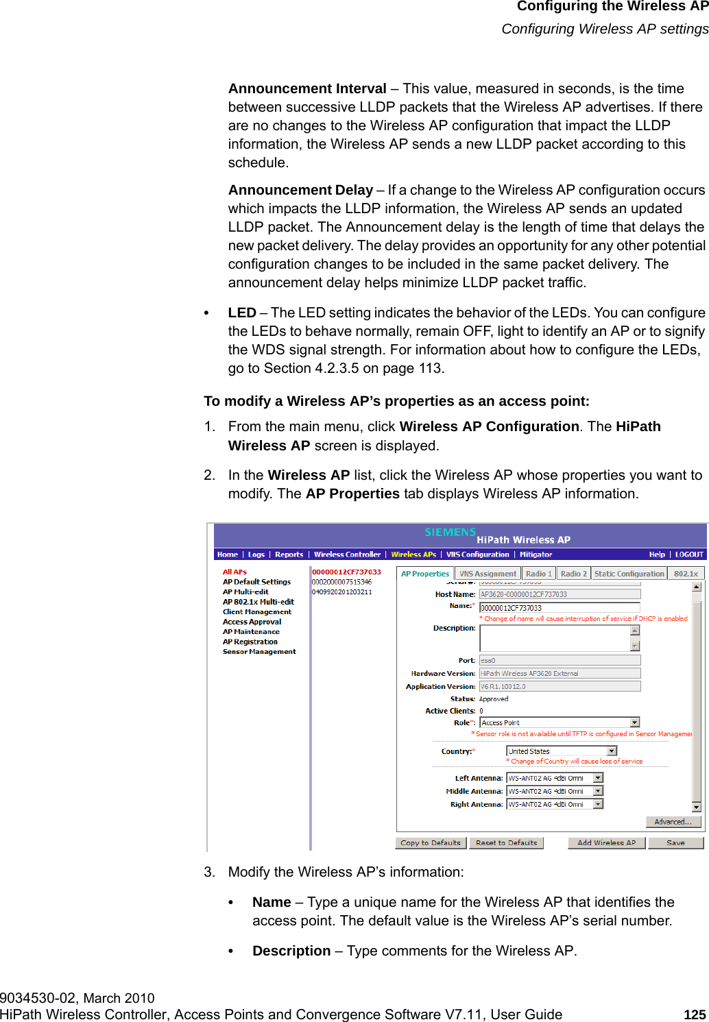 hwc_apstartup.fmConfiguring the Wireless APConfiguring Wireless AP settings9034530-02, March 2010HiPath Wireless Controller, Access Points and Convergence Software V7.11, User Guide 125         Announcement Interval – This value, measured in seconds, is the time between successive LLDP packets that the Wireless AP advertises. If there are no changes to the Wireless AP configuration that impact the LLDP information, the Wireless AP sends a new LLDP packet according to this schedule.Announcement Delay – If a change to the Wireless AP configuration occurs which impacts the LLDP information, the Wireless AP sends an updated LLDP packet. The Announcement delay is the length of time that delays the new packet delivery. The delay provides an opportunity for any other potential configuration changes to be included in the same packet delivery. The announcement delay helps minimize LLDP packet traffic.•LED – The LED setting indicates the behavior of the LEDs. You can configure the LEDs to behave normally, remain OFF, light to identify an AP or to signify the WDS signal strength. For information about how to configure the LEDs, go to Section 4.2.3.5 on page 113.To modify a Wireless AP’s properties as an access point:1. From the main menu, click Wireless AP Configuration. The HiPath Wireless AP screen is displayed.2. In the Wireless AP list, click the Wireless AP whose properties you want to modify. The AP Properties tab displays Wireless AP information.3. Modify the Wireless AP’s information:•Name – Type a unique name for the Wireless AP that identifies the access point. The default value is the Wireless AP’s serial number.• Description – Type comments for the Wireless AP.