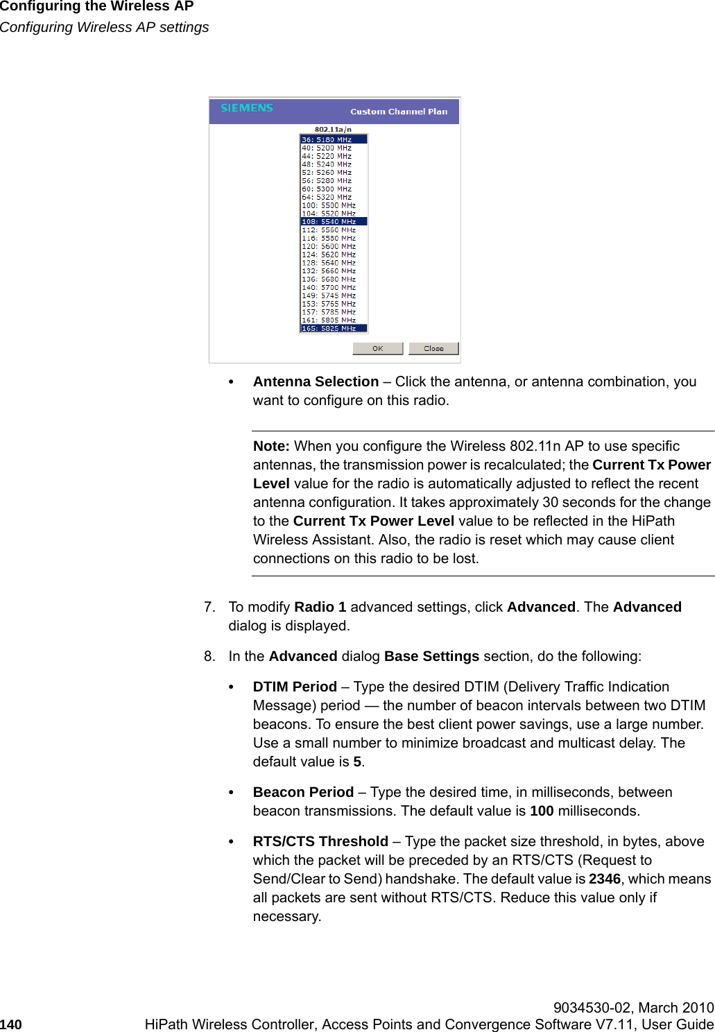 Configuring the Wireless APhwc_apstartup.fmConfiguring Wireless AP settings 9034530-02, March 2010140 HiPath Wireless Controller, Access Points and Convergence Software V7.11, User Guide        • Antenna Selection – Click the antenna, or antenna combination, you want to configure on this radio.Note: When you configure the Wireless 802.11n AP to use specific antennas, the transmission power is recalculated; the Current Tx Power Level value for the radio is automatically adjusted to reflect the recent antenna configuration. It takes approximately 30 seconds for the change to the Current Tx Power Level value to be reflected in the HiPath Wireless Assistant. Also, the radio is reset which may cause client connections on this radio to be lost.7. To modify Radio 1 advanced settings, click Advanced. The Advanced dialog is displayed.8. In the Advanced dialog Base Settings section, do the following:• DTIM Period – Type the desired DTIM (Delivery Traffic Indication Message) period — the number of beacon intervals between two DTIM beacons. To ensure the best client power savings, use a large number. Use a small number to minimize broadcast and multicast delay. The default value is 5.• Beacon Period – Type the desired time, in milliseconds, between beacon transmissions. The default value is 100 milliseconds.• RTS/CTS Threshold – Type the packet size threshold, in bytes, above which the packet will be preceded by an RTS/CTS (Request to Send/Clear to Send) handshake. The default value is 2346, which means all packets are sent without RTS/CTS. Reduce this value only if necessary.