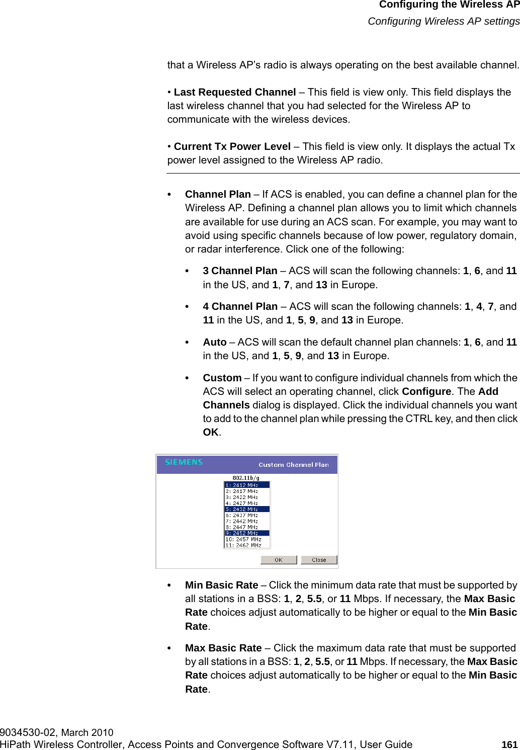 hwc_apstartup.fmConfiguring the Wireless APConfiguring Wireless AP settings9034530-02, March 2010HiPath Wireless Controller, Access Points and Convergence Software V7.11, User Guide 161         that a Wireless AP’s radio is always operating on the best available channel.• Last Requested Channel – This field is view only. This field displays the last wireless channel that you had selected for the Wireless AP to communicate with the wireless devices.• Current Tx Power Level – This field is view only. It displays the actual Tx power level assigned to the Wireless AP radio.• Channel Plan – If ACS is enabled, you can define a channel plan for the Wireless AP. Defining a channel plan allows you to limit which channels are available for use during an ACS scan. For example, you may want to avoid using specific channels because of low power, regulatory domain, or radar interference. Click one of the following:• 3 Channel Plan – ACS will scan the following channels: 1, 6, and 11 in the US, and 1, 7, and 13 in Europe.• 4 Channel Plan – ACS will scan the following channels: 1, 4, 7, and 11 in the US, and 1, 5, 9, and 13 in Europe.•Auto – ACS will scan the default channel plan channels: 1, 6, and 11 in the US, and 1, 5, 9, and 13 in Europe. •Custom – If you want to configure individual channels from which the ACS will select an operating channel, click Configure. The Add Channels dialog is displayed. Click the individual channels you want to add to the channel plan while pressing the CTRL key, and then click OK.• Min Basic Rate – Click the minimum data rate that must be supported by all stations in a BSS: 1, 2, 5.5, or 11 Mbps. If necessary, the Max Basic Rate choices adjust automatically to be higher or equal to the Min Basic Rate. • Max Basic Rate – Click the maximum data rate that must be supported by all stations in a BSS: 1, 2, 5.5, or 11 Mbps. If necessary, the Max Basic Rate choices adjust automatically to be higher or equal to the Min Basic Rate. 