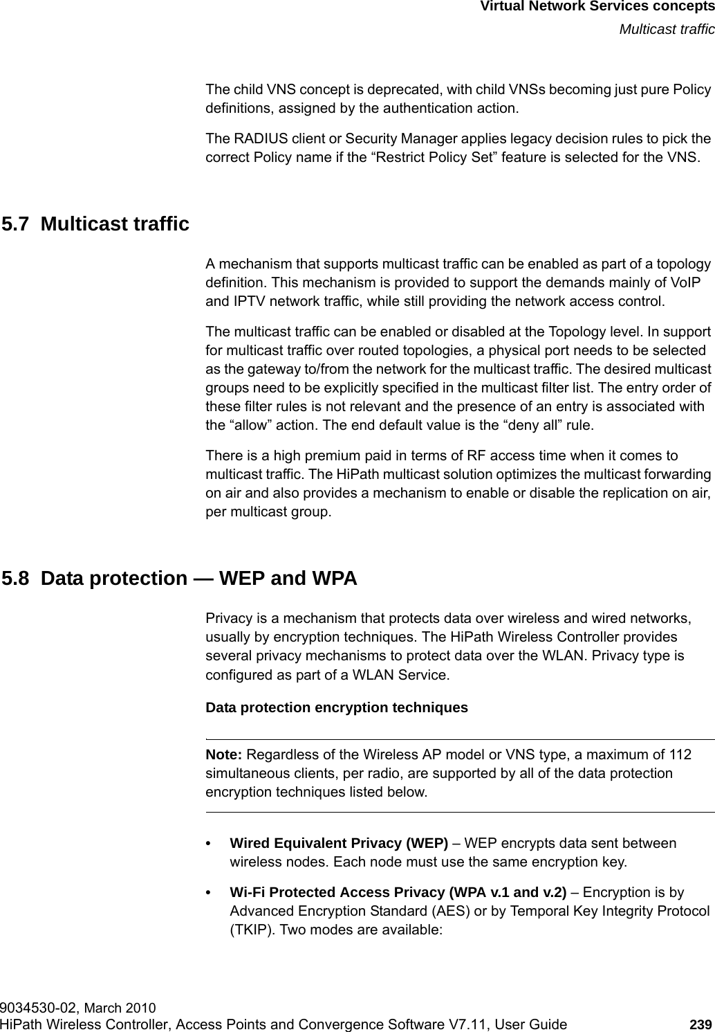hwc_vnsintro.fmVirtual Network Services conceptsMulticast traffic9034530-02, March 2010HiPath Wireless Controller, Access Points and Convergence Software V7.11, User Guide 239         The child VNS concept is deprecated, with child VNSs becoming just pure Policy definitions, assigned by the authentication action.The RADIUS client or Security Manager applies legacy decision rules to pick the correct Policy name if the “Restrict Policy Set” feature is selected for the VNS.5.7  Multicast trafficA mechanism that supports multicast traffic can be enabled as part of a topology definition. This mechanism is provided to support the demands mainly of VoIP and IPTV network traffic, while still providing the network access control.The multicast traffic can be enabled or disabled at the Topology level. In support for multicast traffic over routed topologies, a physical port needs to be selected as the gateway to/from the network for the multicast traffic. The desired multicast groups need to be explicitly specified in the multicast filter list. The entry order of these filter rules is not relevant and the presence of an entry is associated with the “allow” action. The end default value is the “deny all” rule. There is a high premium paid in terms of RF access time when it comes to multicast traffic. The HiPath multicast solution optimizes the multicast forwarding on air and also provides a mechanism to enable or disable the replication on air, per multicast group.5.8  Data protection — WEP and WPAPrivacy is a mechanism that protects data over wireless and wired networks, usually by encryption techniques. The HiPath Wireless Controller provides several privacy mechanisms to protect data over the WLAN. Privacy type is configured as part of a WLAN Service. Data protection encryption techniquesNote: Regardless of the Wireless AP model or VNS type, a maximum of 112 simultaneous clients, per radio, are supported by all of the data protection encryption techniques listed below.• Wired Equivalent Privacy (WEP) – WEP encrypts data sent between wireless nodes. Each node must use the same encryption key.• Wi-Fi Protected Access Privacy (WPA v.1 and v.2) – Encryption is by Advanced Encryption Standard (AES) or by Temporal Key Integrity Protocol (TKIP). Two modes are available: