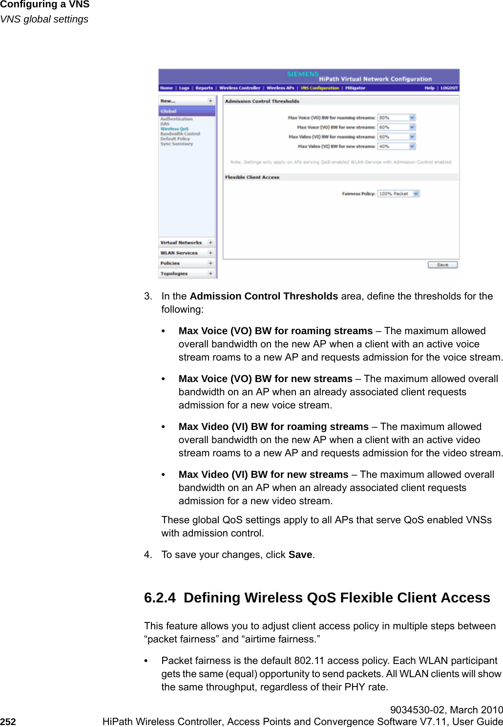 Configuring a VNShwc_vnsconfiguration.fmVNS global settings 9034530-02, March 2010252 HiPath Wireless Controller, Access Points and Convergence Software V7.11, User Guide        3. In the Admission Control Thresholds area, define the thresholds for the following:• Max Voice (VO) BW for roaming streams – The maximum allowed overall bandwidth on the new AP when a client with an active voice stream roams to a new AP and requests admission for the voice stream.• Max Voice (VO) BW for new streams – The maximum allowed overall bandwidth on an AP when an already associated client requests admission for a new voice stream.• Max Video (VI) BW for roaming streams – The maximum allowed overall bandwidth on the new AP when a client with an active video stream roams to a new AP and requests admission for the video stream.• Max Video (VI) BW for new streams – The maximum allowed overall bandwidth on an AP when an already associated client requests admission for a new video stream.These global QoS settings apply to all APs that serve QoS enabled VNSs with admission control.4. To save your changes, click Save.6.2.4  Defining Wireless QoS Flexible Client AccessThis feature allows you to adjust client access policy in multiple steps between “packet fairness” and “airtime fairness.”•Packet fairness is the default 802.11 access policy. Each WLAN participant gets the same (equal) opportunity to send packets. All WLAN clients will show the same throughput, regardless of their PHY rate.